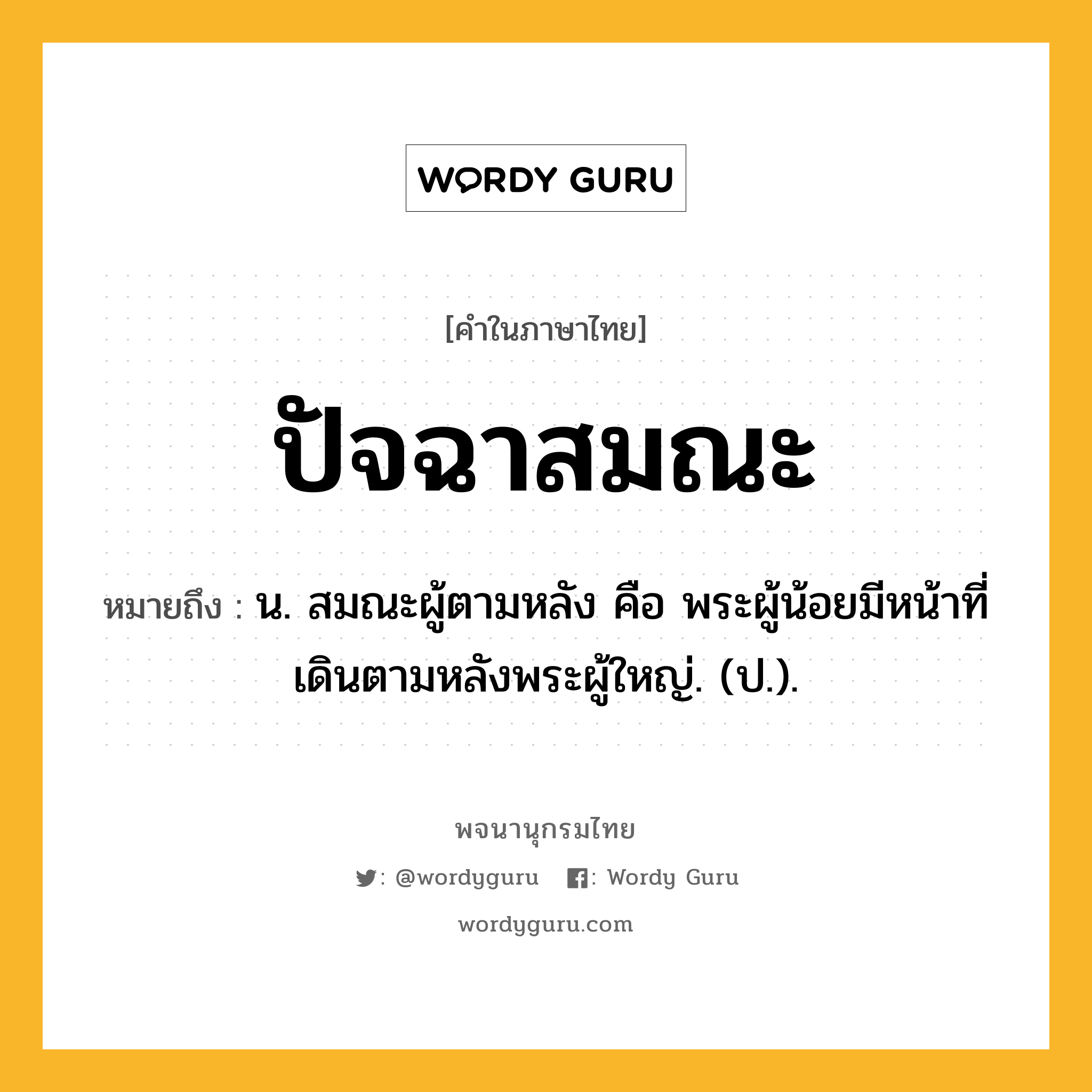 ปัจฉาสมณะ หมายถึงอะไร?, คำในภาษาไทย ปัจฉาสมณะ หมายถึง น. สมณะผู้ตามหลัง คือ พระผู้น้อยมีหน้าที่เดินตามหลังพระผู้ใหญ่. (ป.).