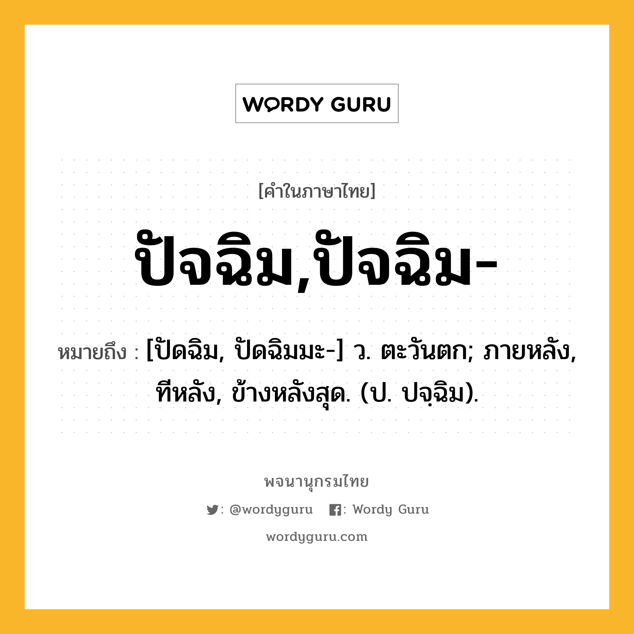 ปัจฉิม,ปัจฉิม- หมายถึงอะไร?, คำในภาษาไทย ปัจฉิม,ปัจฉิม- หมายถึง [ปัดฉิม, ปัดฉิมมะ-] ว. ตะวันตก; ภายหลัง, ทีหลัง, ข้างหลังสุด. (ป. ปจฺฉิม).
