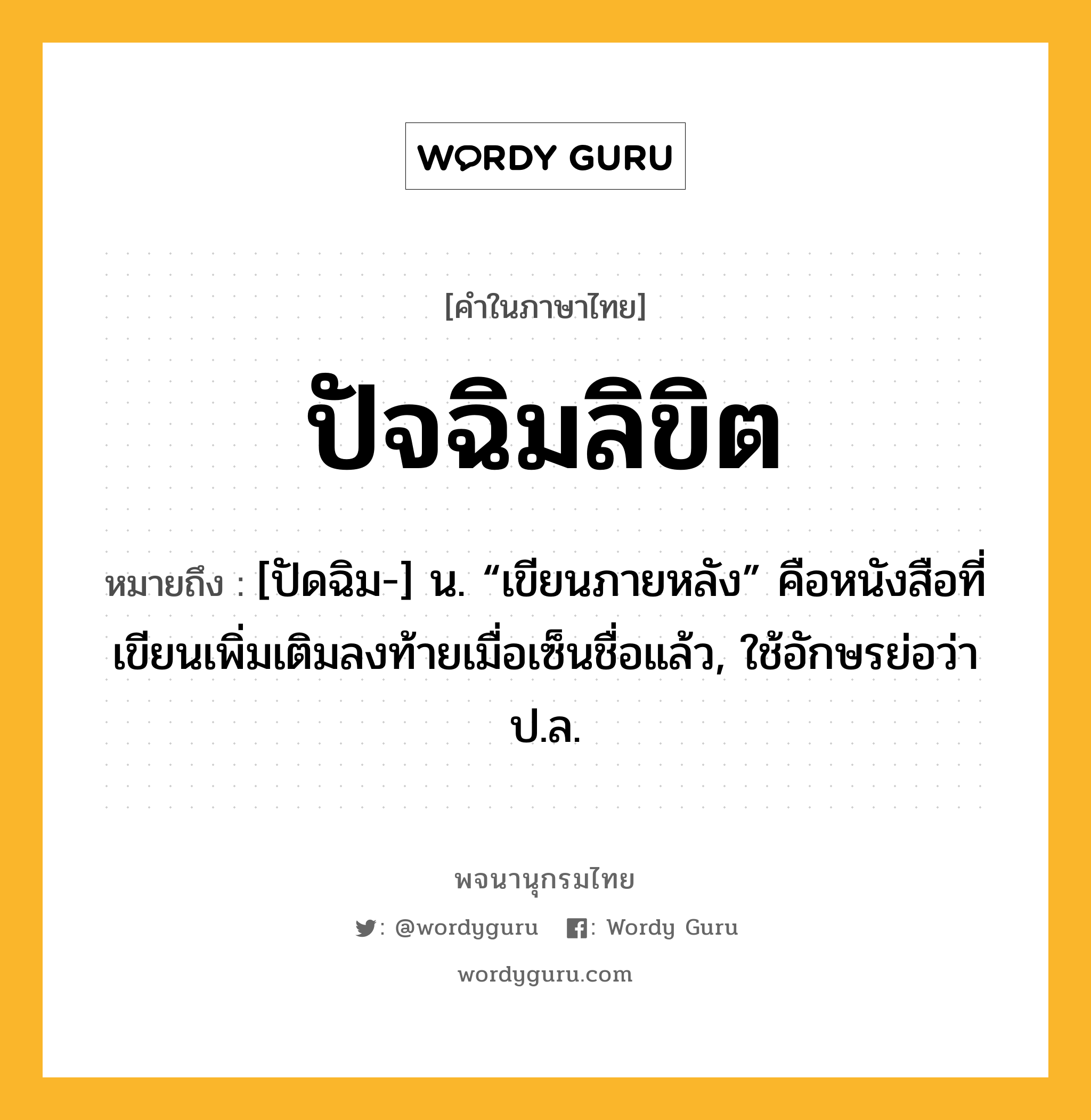 ปัจฉิมลิขิต ความหมาย หมายถึงอะไร?, คำในภาษาไทย ปัจฉิมลิขิต หมายถึง [ปัดฉิม-] น. “เขียนภายหลัง” คือหนังสือที่เขียนเพิ่มเติมลงท้ายเมื่อเซ็นชื่อแล้ว, ใช้อักษรย่อว่า ป.ล.