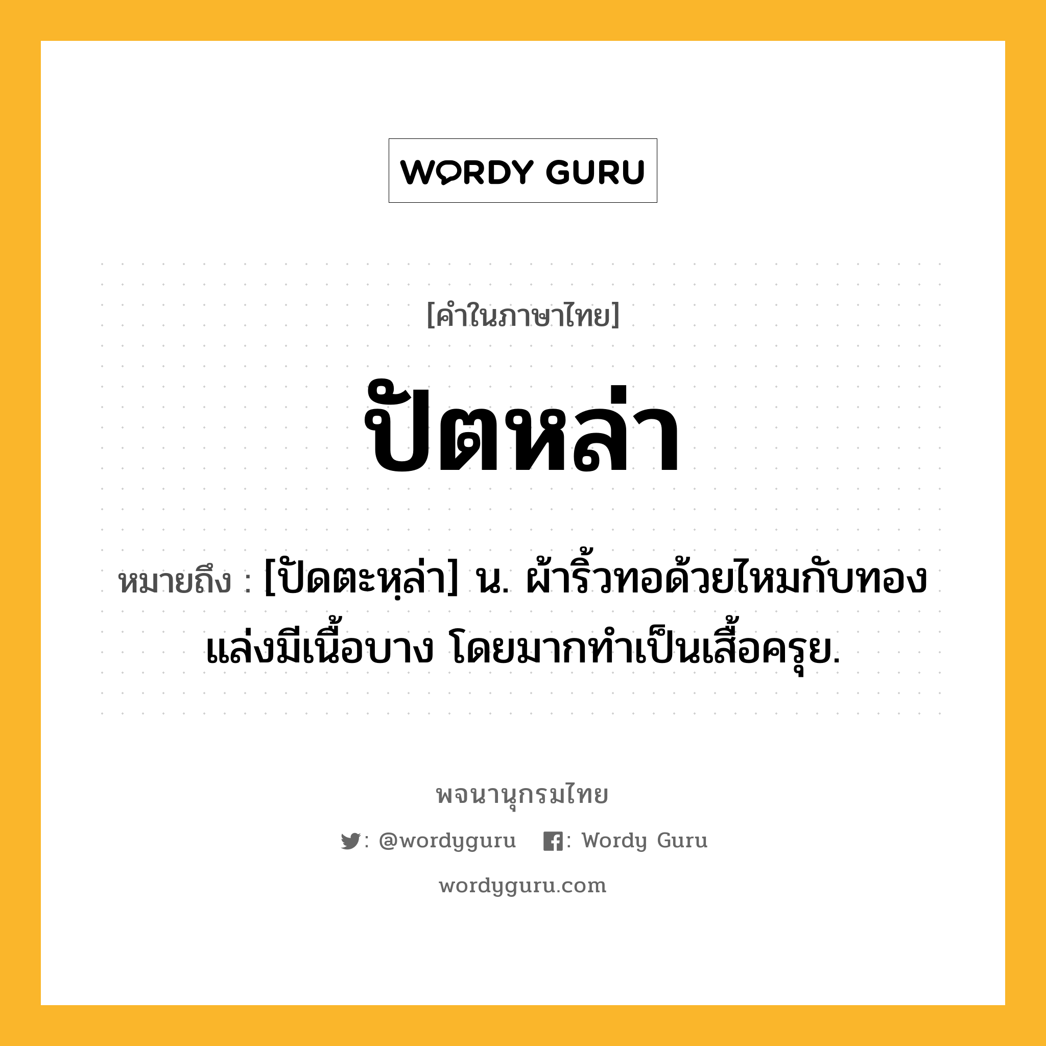 ปัตหล่า หมายถึงอะไร?, คำในภาษาไทย ปัตหล่า หมายถึง [ปัดตะหฺล่า] น. ผ้าริ้วทอด้วยไหมกับทองแล่งมีเนื้อบาง โดยมากทําเป็นเสื้อครุย.