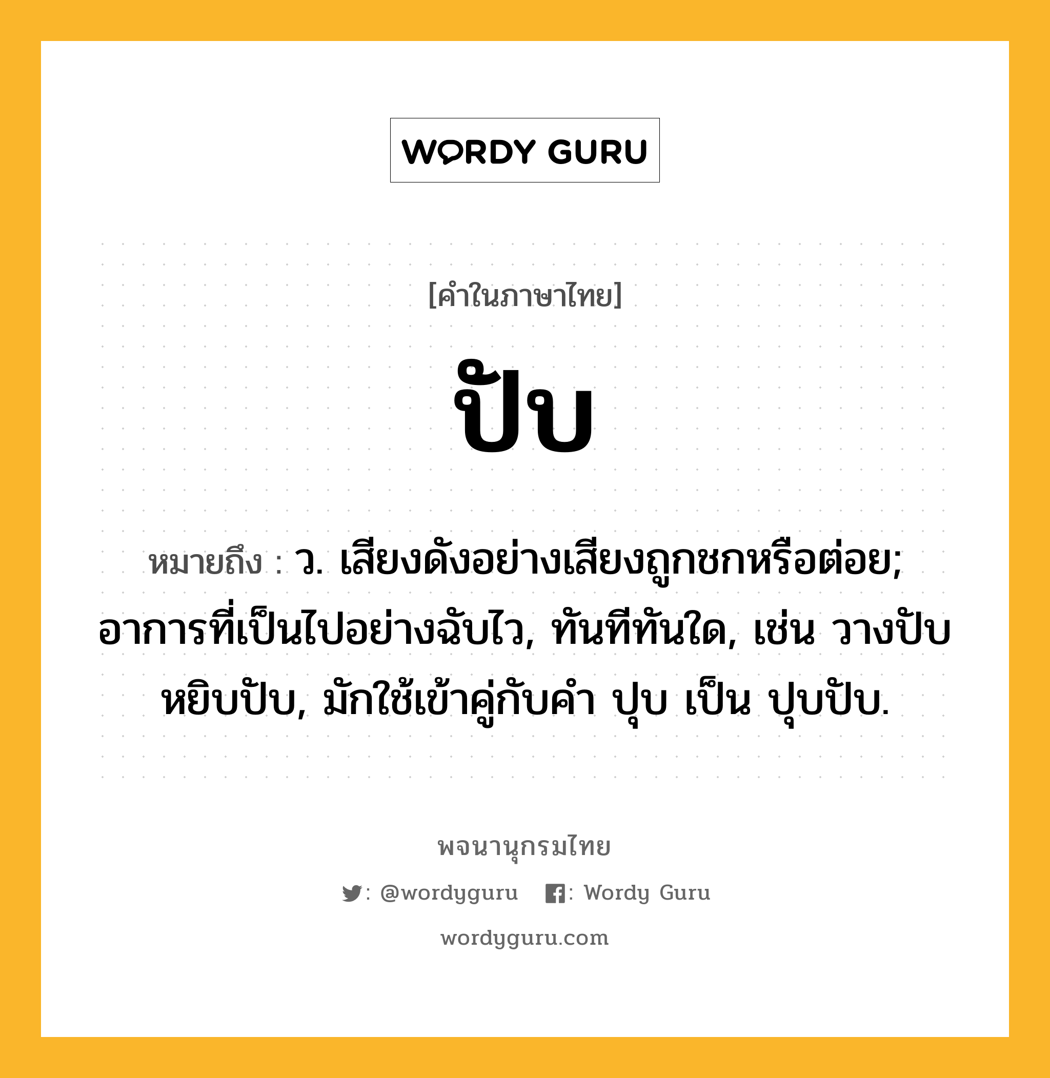 ปับ หมายถึงอะไร?, คำในภาษาไทย ปับ หมายถึง ว. เสียงดังอย่างเสียงถูกชกหรือต่อย; อาการที่เป็นไปอย่างฉับไว, ทันทีทันใด, เช่น วางปับ หยิบปับ, มักใช้เข้าคู่กับคำ ปุบ เป็น ปุบปับ.