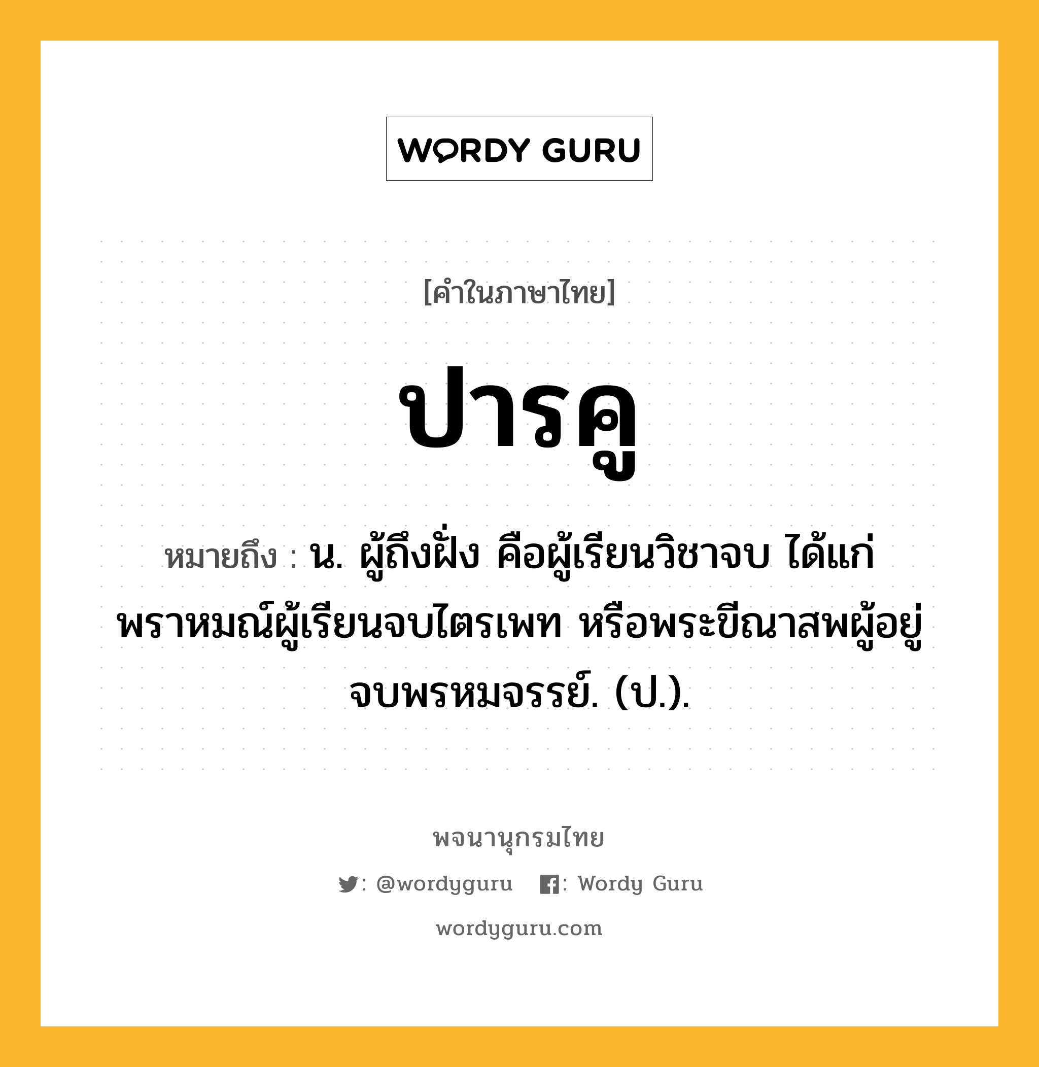 ปารคู ความหมาย หมายถึงอะไร?, คำในภาษาไทย ปารคู หมายถึง น. ผู้ถึงฝั่ง คือผู้เรียนวิชาจบ ได้แก่ พราหมณ์ผู้เรียนจบไตรเพท หรือพระขีณาสพผู้อยู่จบพรหมจรรย์. (ป.).