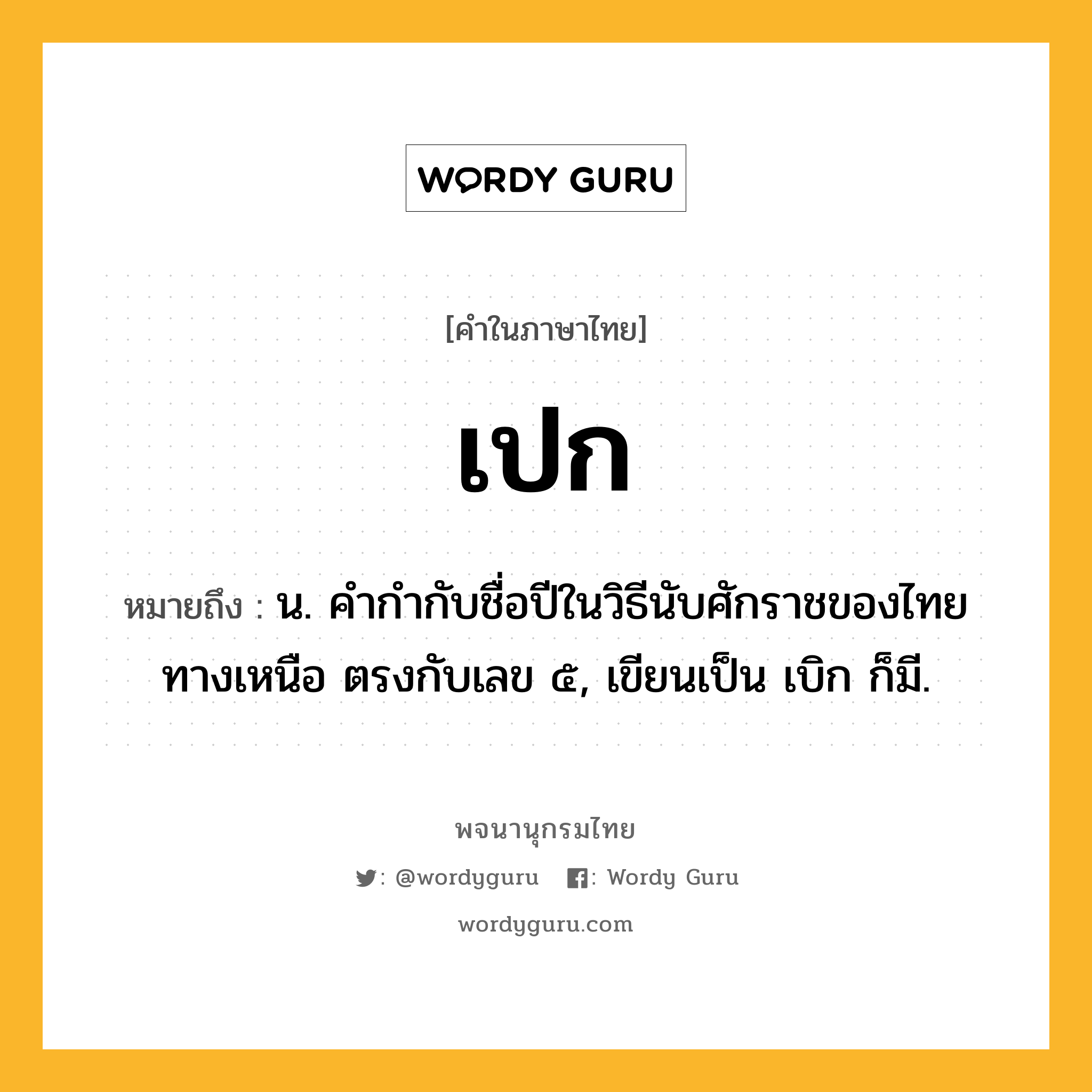 เปก ความหมาย หมายถึงอะไร?, คำในภาษาไทย เปก หมายถึง น. คํากํากับชื่อปีในวิธีนับศักราชของไทยทางเหนือ ตรงกับเลข ๕, เขียนเป็น เบิก ก็มี.