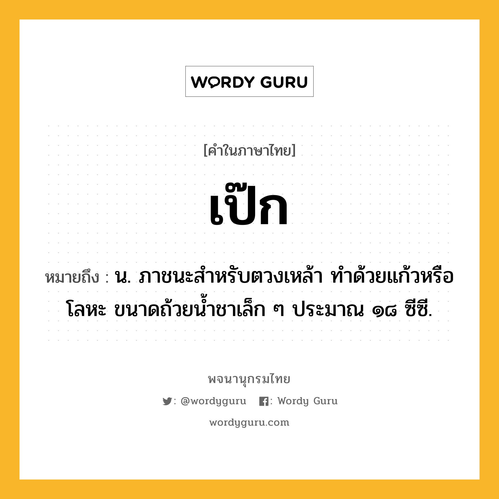 เป๊ก ความหมาย หมายถึงอะไร?, คำในภาษาไทย เป๊ก หมายถึง น. ภาชนะสําหรับตวงเหล้า ทําด้วยแก้วหรือโลหะ ขนาดถ้วยนํ้าชาเล็ก ๆ ประมาณ ๑๘ ซีซี.