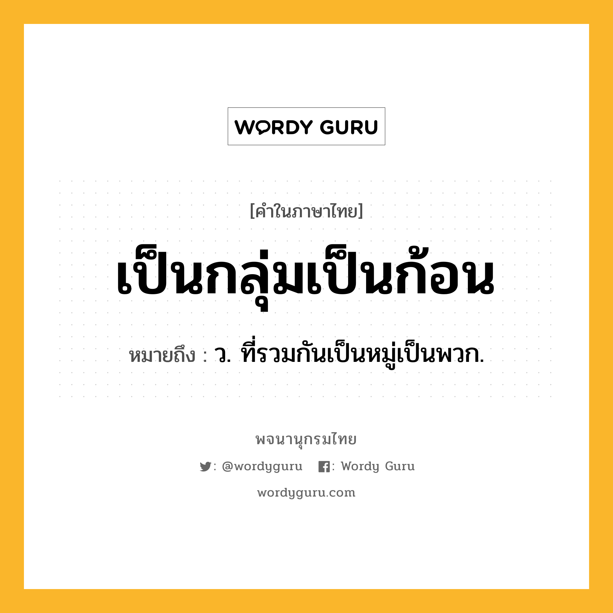 เป็นกลุ่มเป็นก้อน ความหมาย หมายถึงอะไร?, คำในภาษาไทย เป็นกลุ่มเป็นก้อน หมายถึง ว. ที่รวมกันเป็นหมู่เป็นพวก.