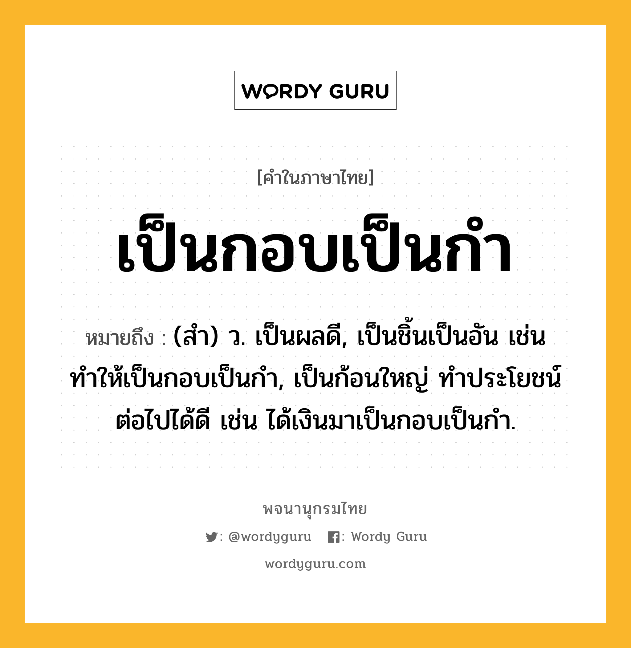 เป็นกอบเป็นกำ ความหมาย หมายถึงอะไร?, คำในภาษาไทย เป็นกอบเป็นกำ หมายถึง (สํา) ว. เป็นผลดี, เป็นชิ้นเป็นอัน เช่น ทำให้เป็นกอบเป็นกำ, เป็นก้อนใหญ่ ทําประโยชน์ต่อไปได้ดี เช่น ได้เงินมาเป็นกอบเป็นกำ.