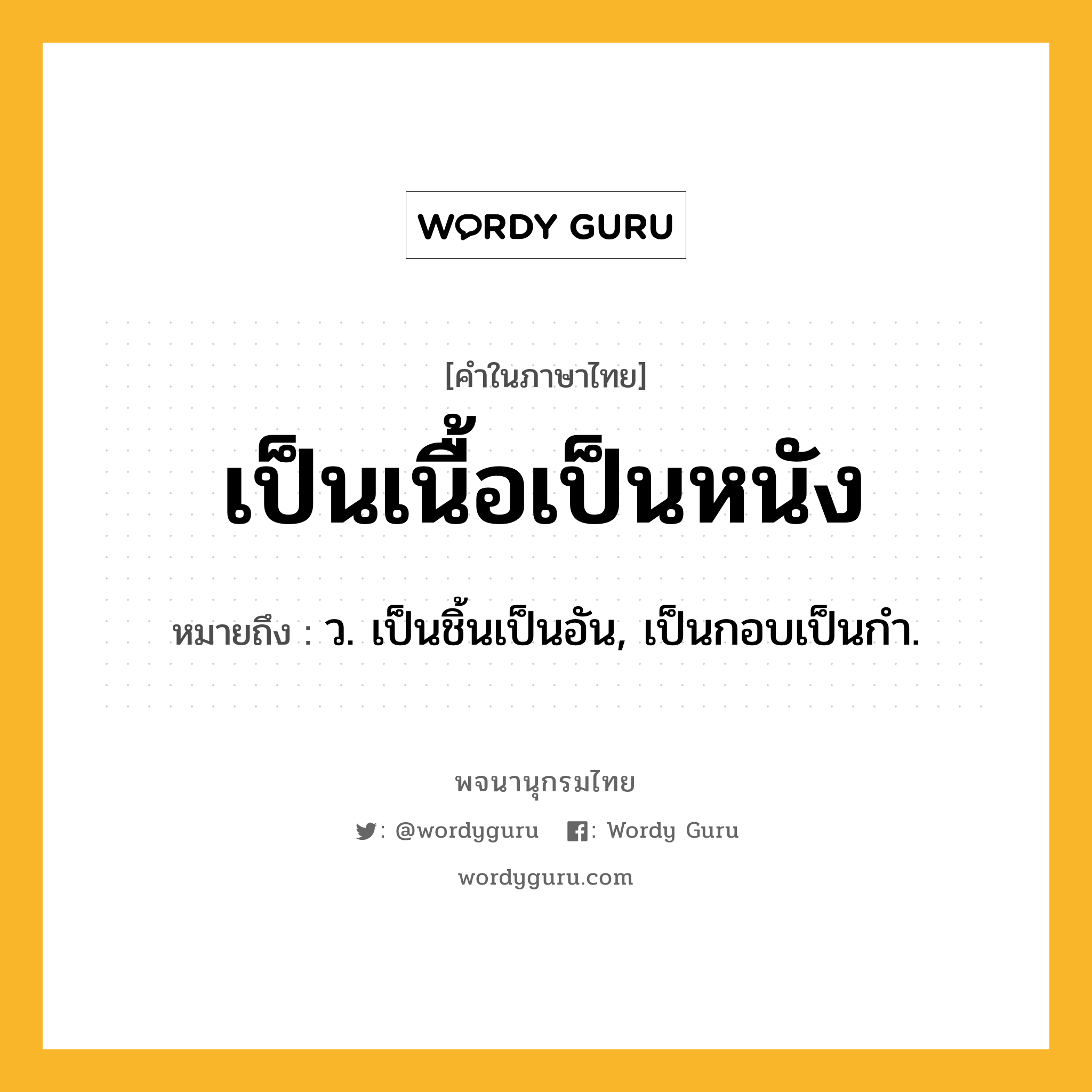 เป็นเนื้อเป็นหนัง หมายถึงอะไร?, คำในภาษาไทย เป็นเนื้อเป็นหนัง หมายถึง ว. เป็นชิ้นเป็นอัน, เป็นกอบเป็นกํา.