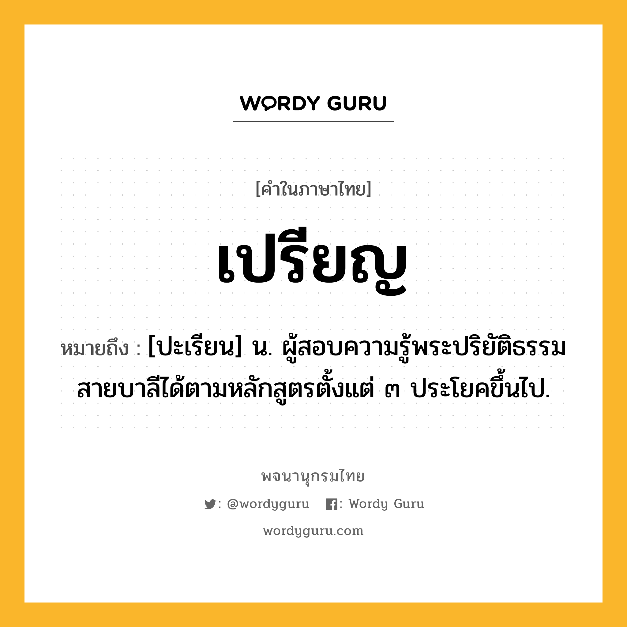 เปรียญ หมายถึงอะไร?, คำในภาษาไทย เปรียญ หมายถึง [ปะเรียน] น. ผู้สอบความรู้พระปริยัติธรรมสายบาลีได้ตามหลักสูตรตั้งแต่ ๓ ประโยคขึ้นไป.