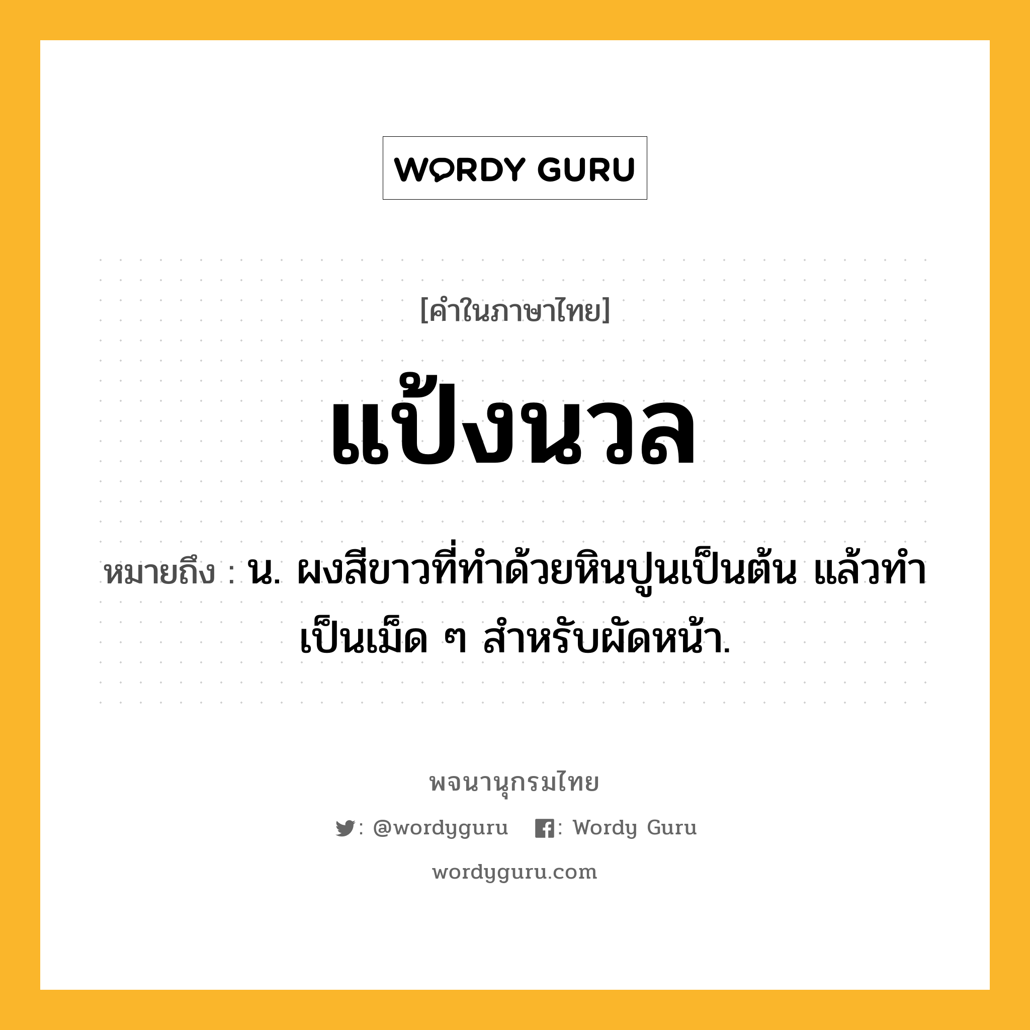 แป้งนวล หมายถึงอะไร?, คำในภาษาไทย แป้งนวล หมายถึง น. ผงสีขาวที่ทําด้วยหินปูนเป็นต้น แล้วทําเป็นเม็ด ๆ สําหรับผัดหน้า.