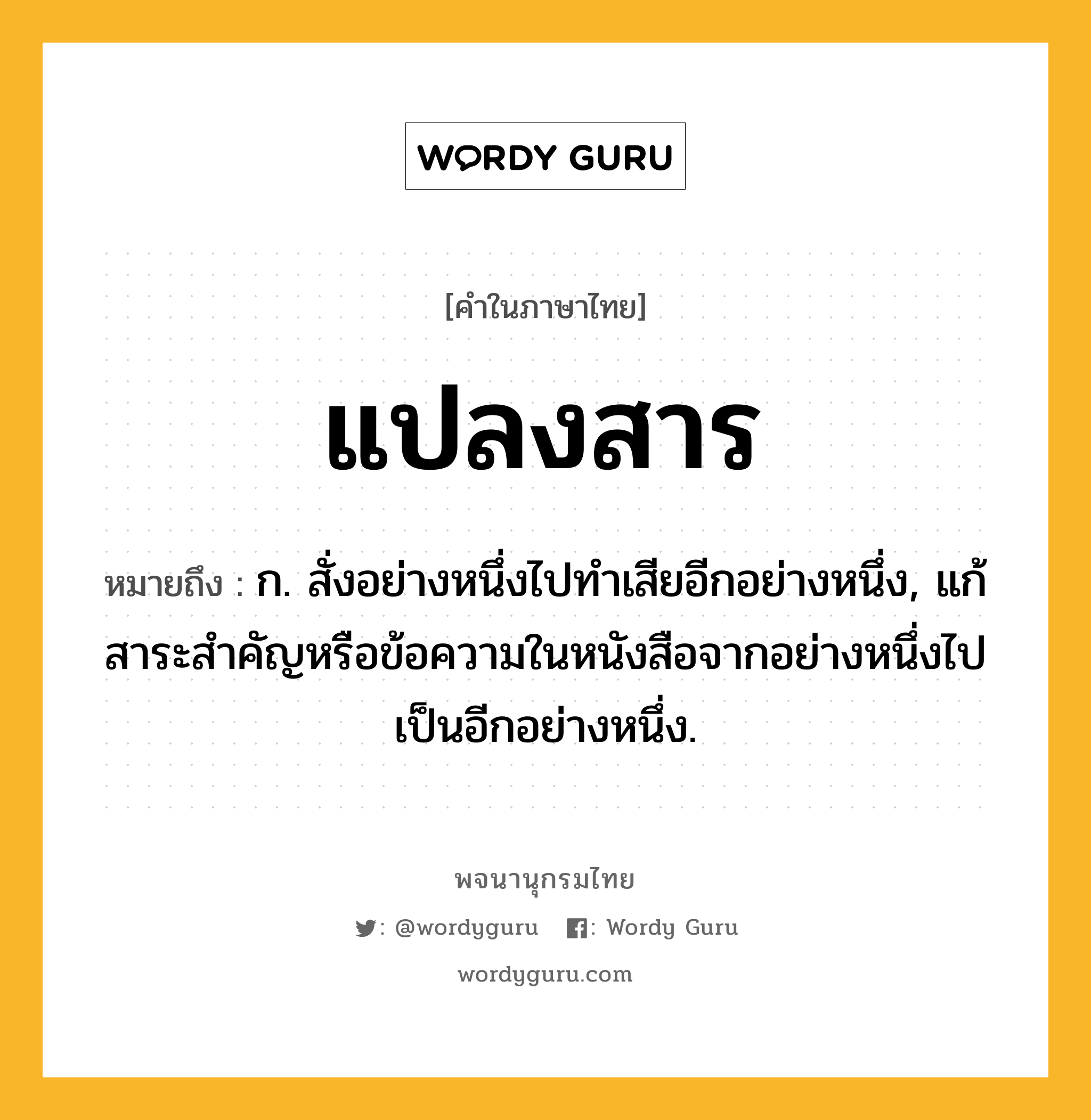 แปลงสาร หมายถึงอะไร?, คำในภาษาไทย แปลงสาร หมายถึง ก. สั่งอย่างหนึ่งไปทำเสียอีกอย่างหนึ่ง, แก้สาระสำคัญหรือข้อความในหนังสือจากอย่างหนึ่งไปเป็นอีกอย่างหนึ่ง.