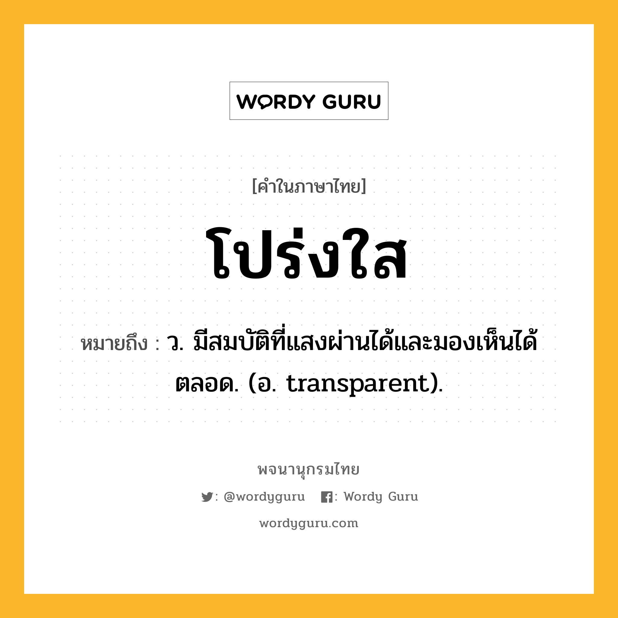 โปร่งใส หมายถึงอะไร?, คำในภาษาไทย โปร่งใส หมายถึง ว. มีสมบัติที่แสงผ่านได้และมองเห็นได้ตลอด. (อ. transparent).