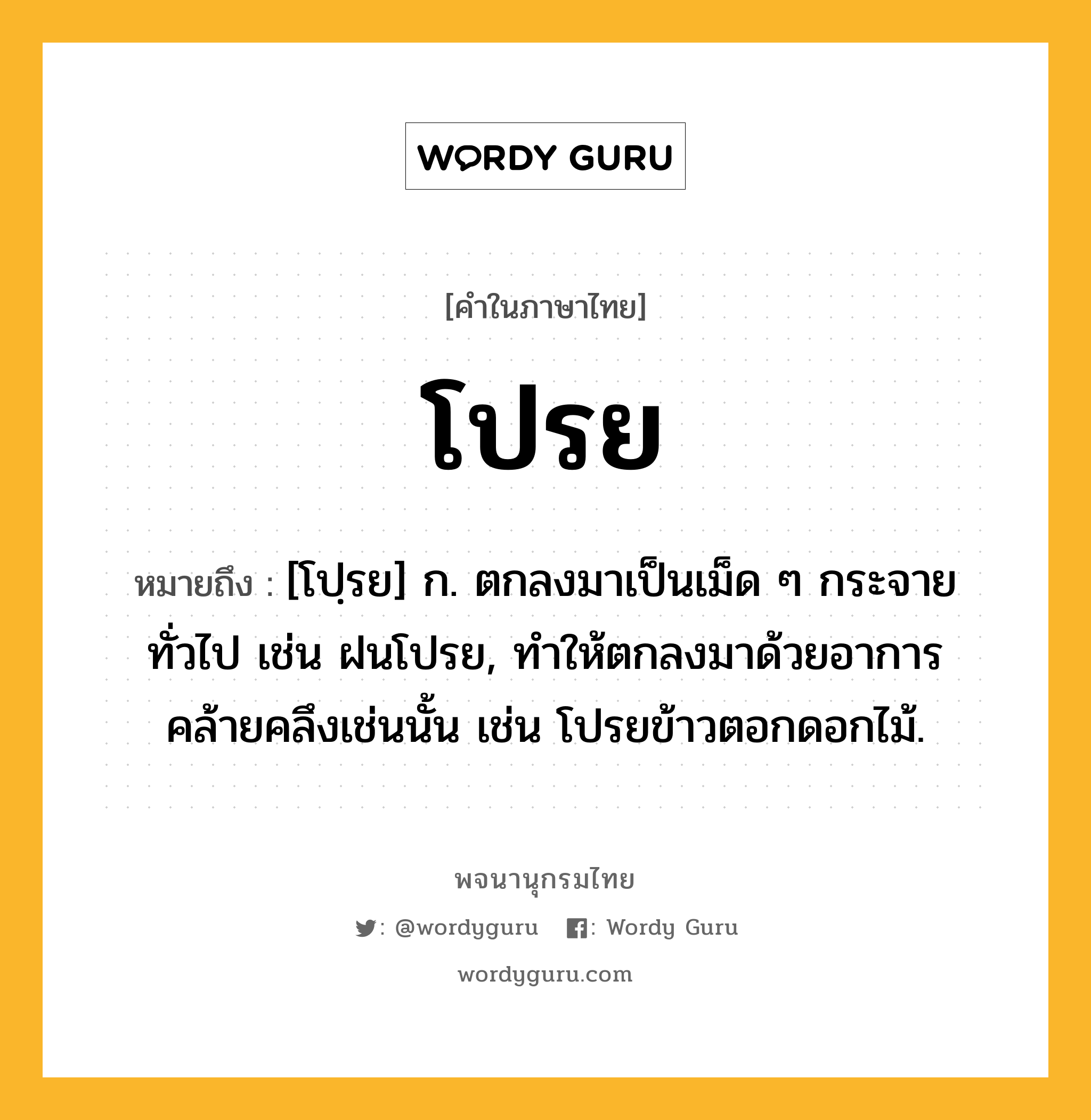 โปรย หมายถึงอะไร?, คำในภาษาไทย โปรย หมายถึง [โปฺรย] ก. ตกลงมาเป็นเม็ด ๆ กระจายทั่วไป เช่น ฝนโปรย, ทําให้ตกลงมาด้วยอาการคล้ายคลึงเช่นนั้น เช่น โปรยข้าวตอกดอกไม้.