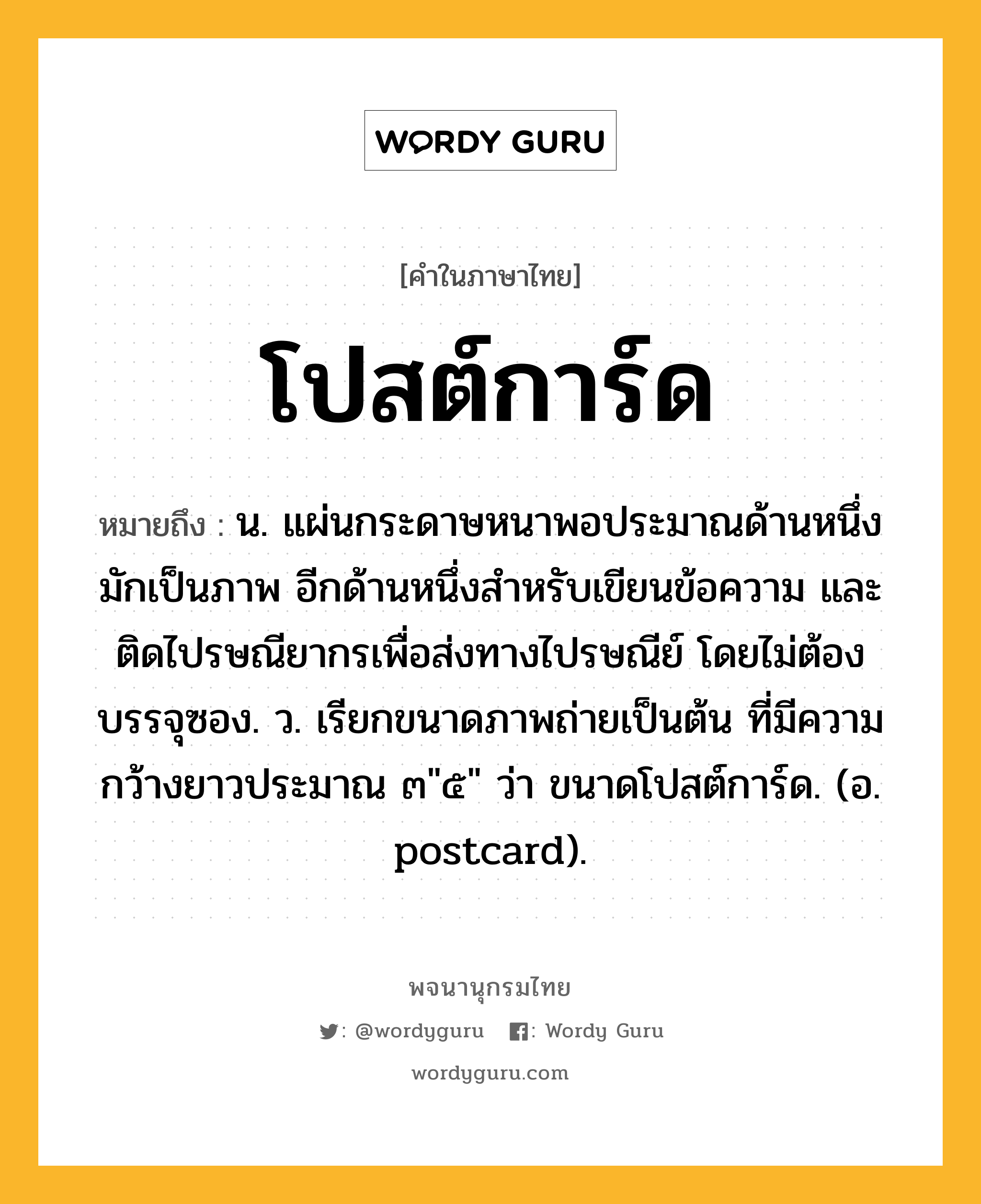 โปสต์การ์ด ความหมาย หมายถึงอะไร?, คำในภาษาไทย โปสต์การ์ด หมายถึง น. แผ่นกระดาษหนาพอประมาณด้านหนึ่งมักเป็นภาพ อีกด้านหนึ่งสำหรับเขียนข้อความ และติดไปรษณียากรเพื่อส่งทางไปรษณีย์ โดยไม่ต้องบรรจุซอง. ว. เรียกขนาดภาพถ่ายเป็นต้น ที่มีความกว้างยาวประมาณ ๓"๕" ว่า ขนาดโปสต์การ์ด. (อ. postcard).
