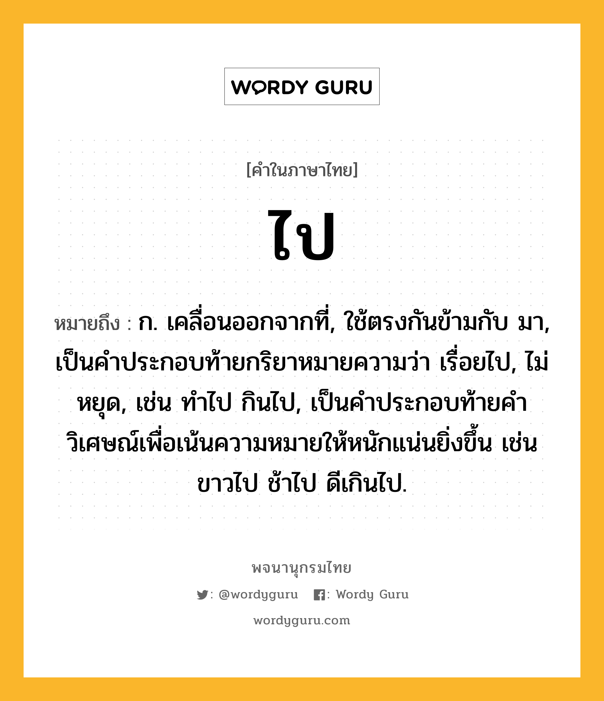 ไป ความหมาย หมายถึงอะไร?, คำในภาษาไทย ไป หมายถึง ก. เคลื่อนออกจากที่, ใช้ตรงกันข้ามกับ มา, เป็นคําประกอบท้ายกริยาหมายความว่า เรื่อยไป, ไม่หยุด, เช่น ทําไป กินไป, เป็นคําประกอบท้ายคําวิเศษณ์เพื่อเน้นความหมายให้หนักแน่นยิ่งขึ้น เช่น ขาวไป ช้าไป ดีเกินไป.
