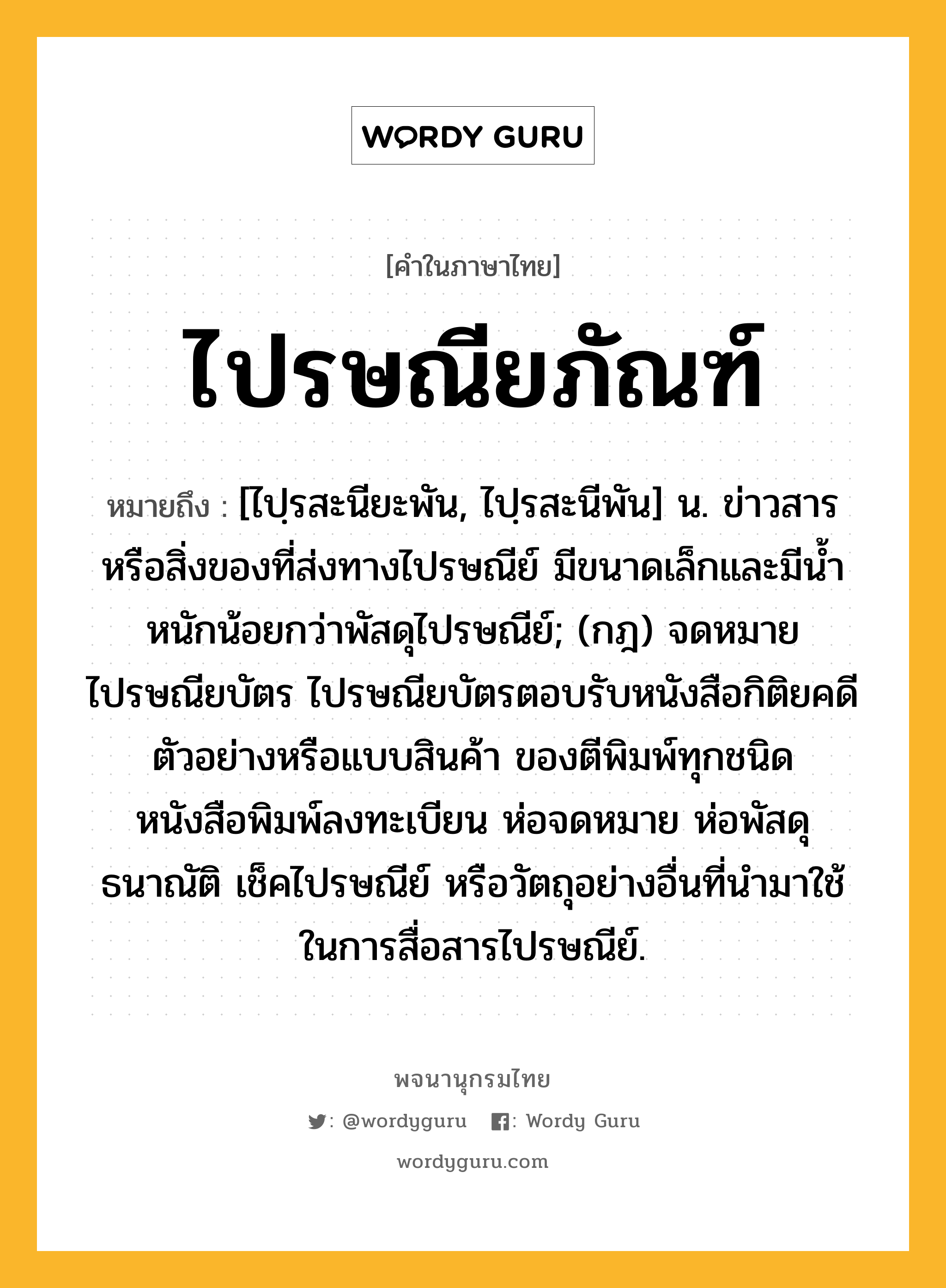 ไปรษณียภัณฑ์ ความหมาย หมายถึงอะไร?, คำในภาษาไทย ไปรษณียภัณฑ์ หมายถึง [ไปฺรสะนียะพัน, ไปฺรสะนีพัน] น. ข่าวสารหรือสิ่งของที่ส่งทางไปรษณีย์ มีขนาดเล็กและมีนํ้าหนักน้อยกว่าพัสดุไปรษณีย์; (กฎ) จดหมาย ไปรษณียบัตร ไปรษณียบัตรตอบรับหนังสือกิติยคดี ตัวอย่างหรือแบบสินค้า ของตีพิมพ์ทุกชนิด หนังสือพิมพ์ลงทะเบียน ห่อจดหมาย ห่อพัสดุ ธนาณัติ เช็คไปรษณีย์ หรือวัตถุอย่างอื่นที่นํามาใช้ในการสื่อสารไปรษณีย์.
