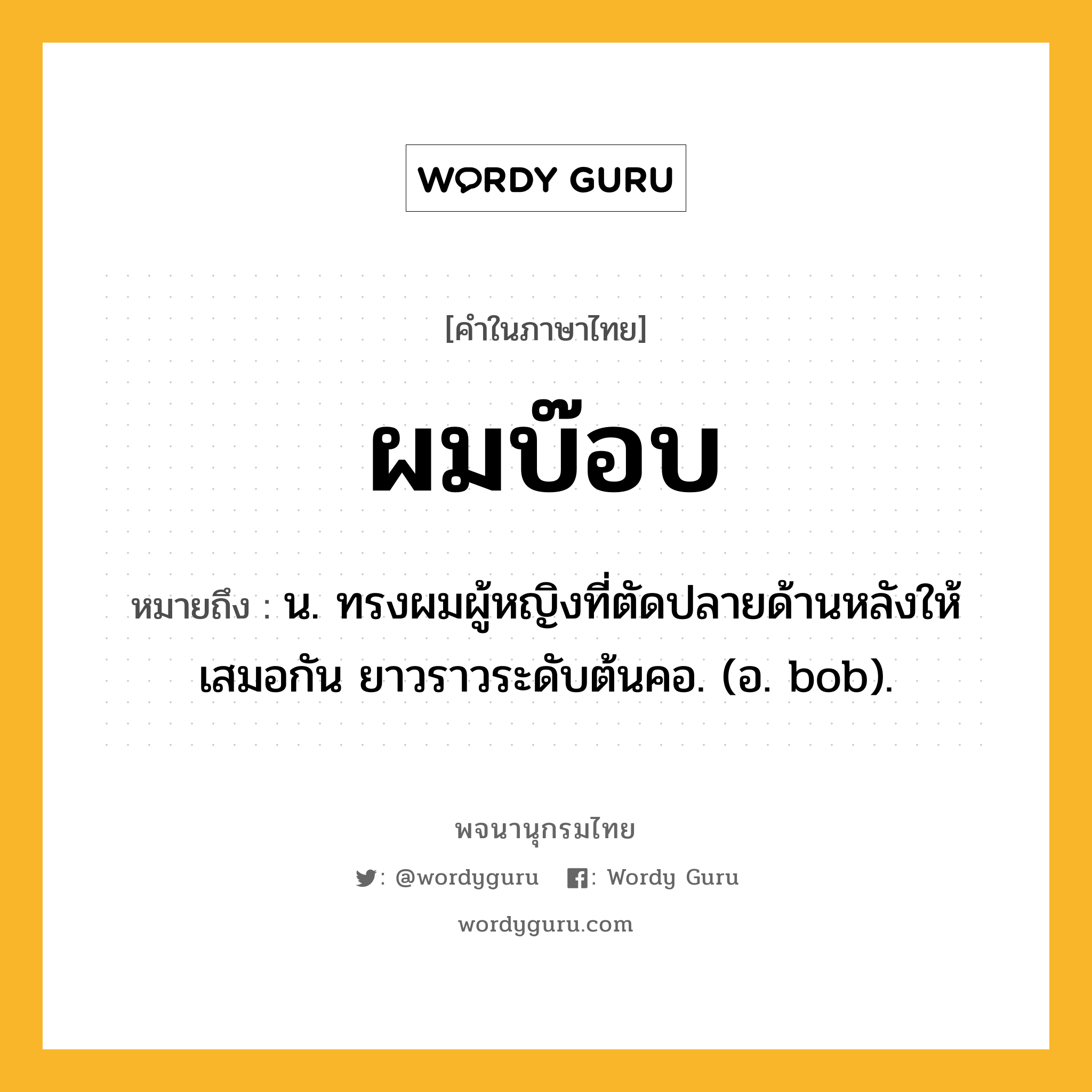 ผมบ๊อบ หมายถึงอะไร?, คำในภาษาไทย ผมบ๊อบ หมายถึง น. ทรงผมผู้หญิงที่ตัดปลายด้านหลังให้เสมอกัน ยาวราวระดับต้นคอ. (อ. bob).
