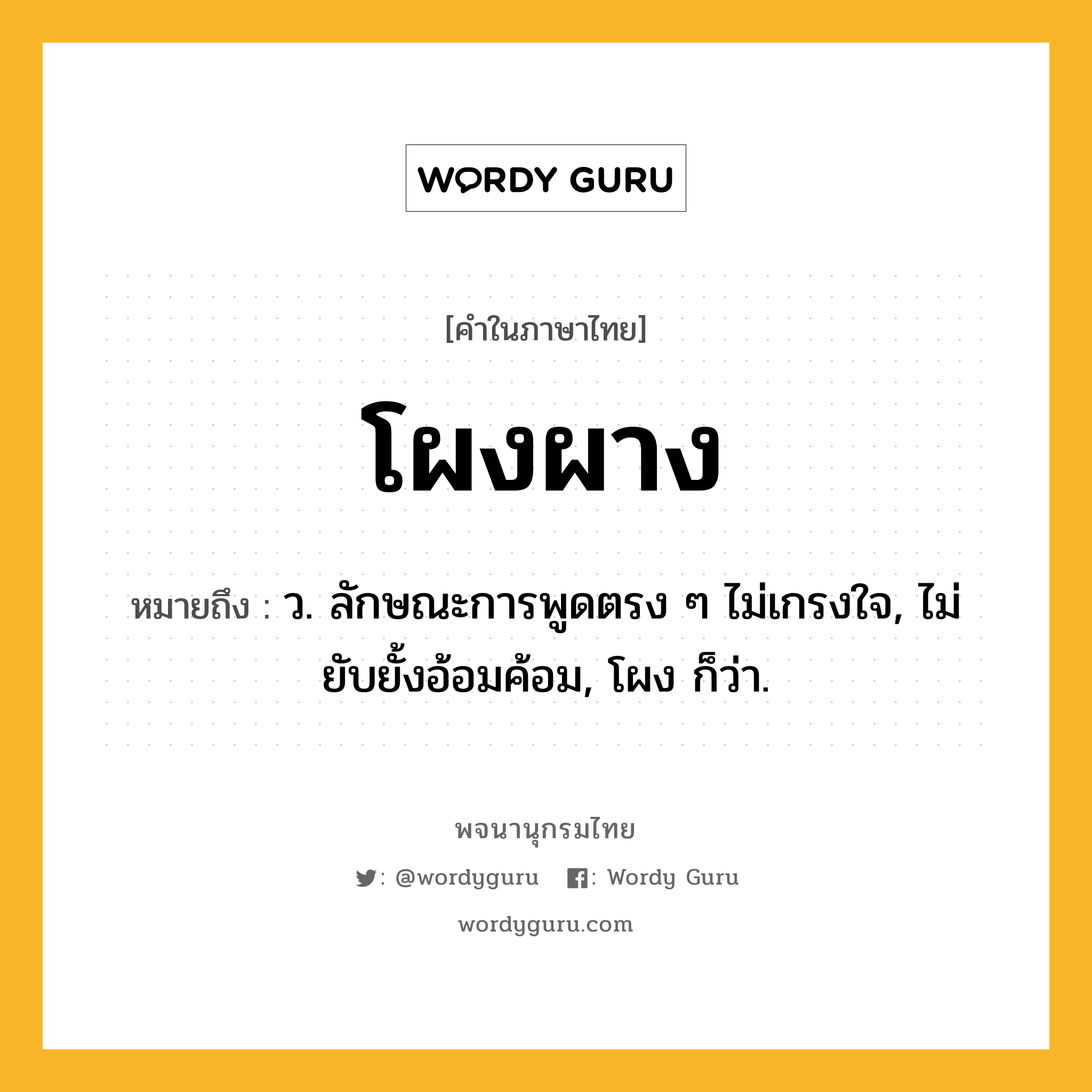 โผงผาง ความหมาย หมายถึงอะไร?, คำในภาษาไทย โผงผาง หมายถึง ว. ลักษณะการพูดตรง ๆ ไม่เกรงใจ, ไม่ยับยั้งอ้อมค้อม, โผง ก็ว่า.
