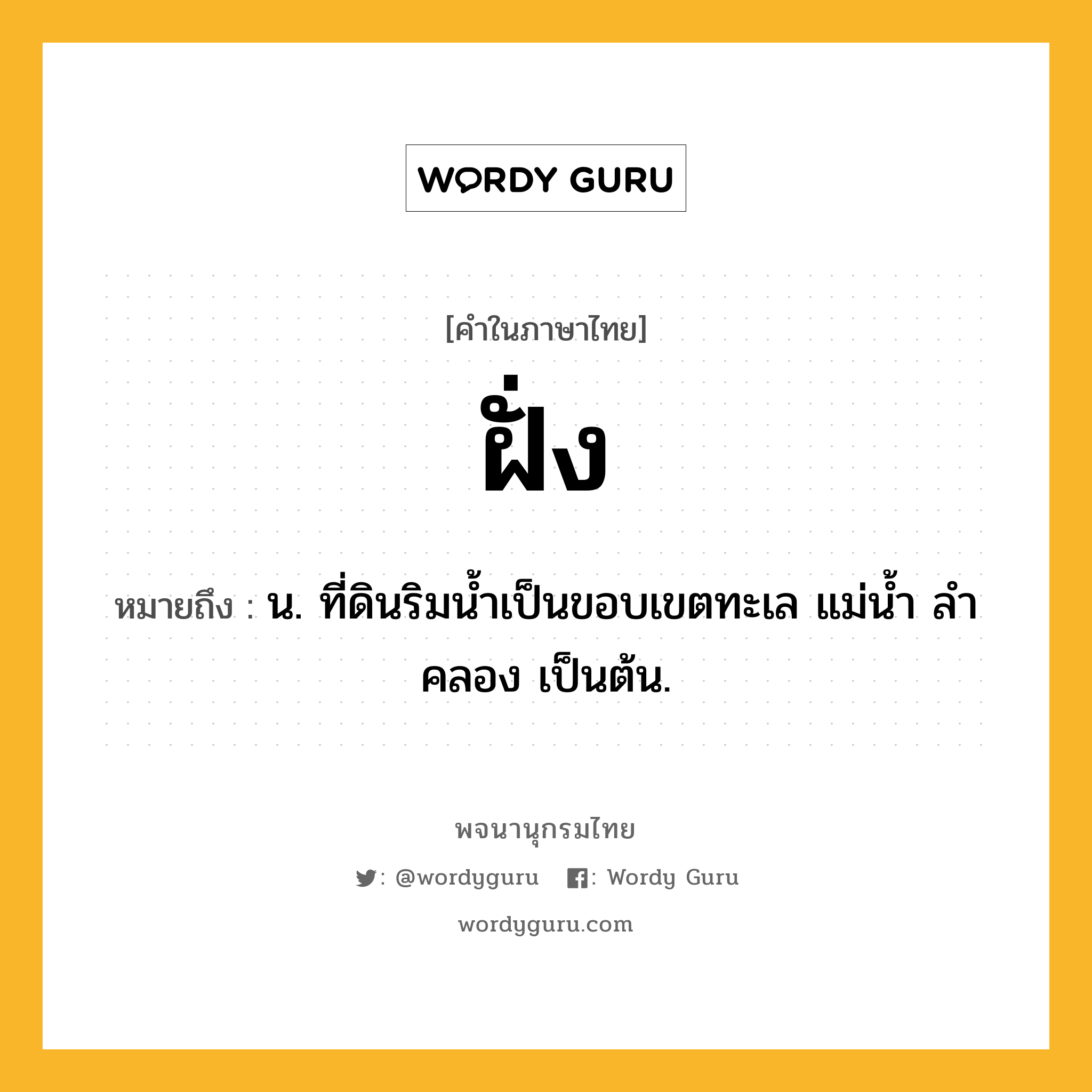 ฝั่ง ความหมาย หมายถึงอะไร?, คำในภาษาไทย ฝั่ง หมายถึง น. ที่ดินริมนํ้าเป็นขอบเขตทะเล แม่นํ้า ลําคลอง เป็นต้น.
