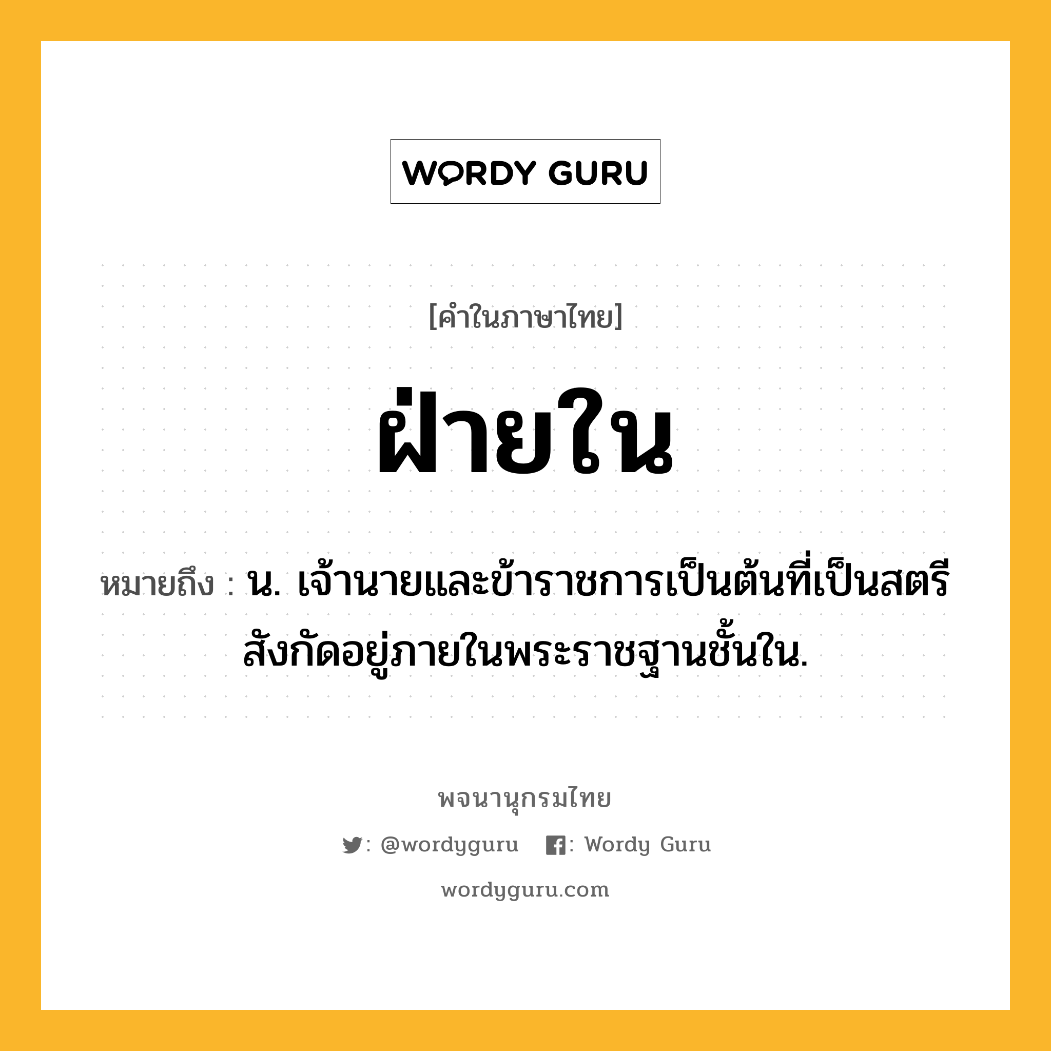 ฝ่ายใน ความหมาย หมายถึงอะไร?, คำในภาษาไทย ฝ่ายใน หมายถึง น. เจ้านายและข้าราชการเป็นต้นที่เป็นสตรีสังกัดอยู่ภายในพระราชฐานชั้นใน.