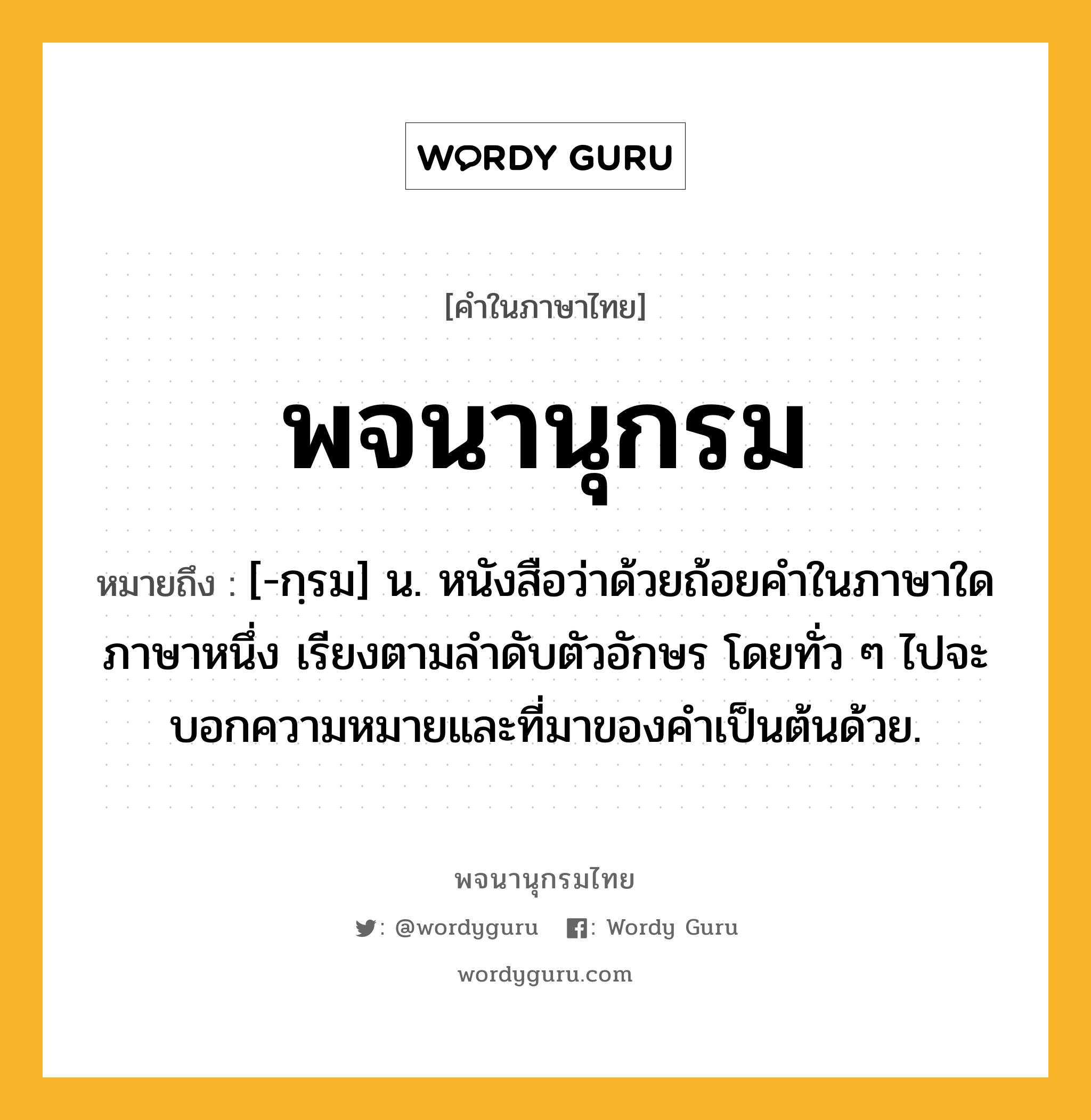 พจนานุกรม หมายถึงอะไร?, คำในภาษาไทย พจนานุกรม หมายถึง [-กฺรม] น. หนังสือว่าด้วยถ้อยคำในภาษาใดภาษาหนึ่ง เรียงตามลำดับตัวอักษร โดยทั่ว ๆ ไปจะบอกความหมายและที่มาของคำเป็นต้นด้วย.