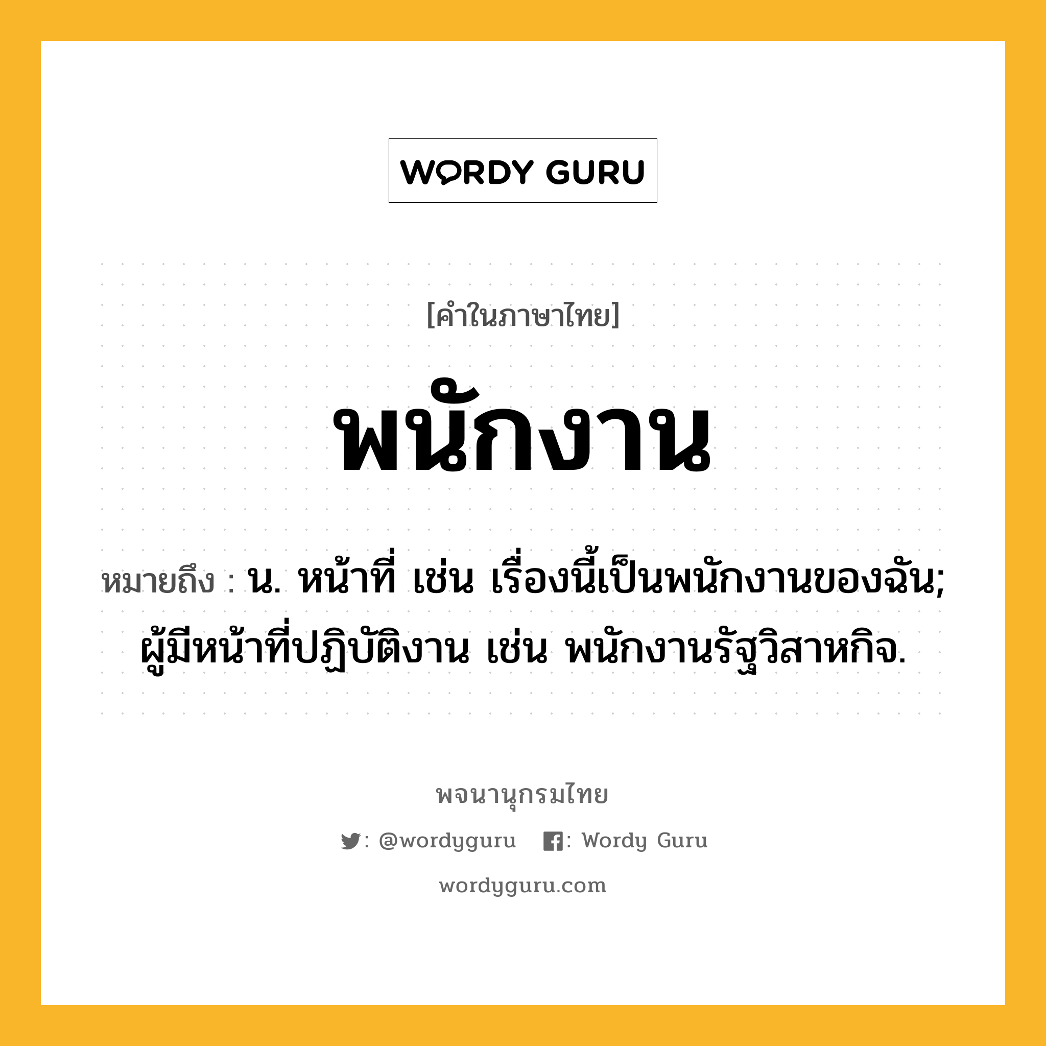 พนักงาน ความหมาย หมายถึงอะไร?, คำในภาษาไทย พนักงาน หมายถึง น. หน้าที่ เช่น เรื่องนี้เป็นพนักงานของฉัน; ผู้มีหน้าที่ปฏิบัติงาน เช่น พนักงานรัฐวิสาหกิจ.