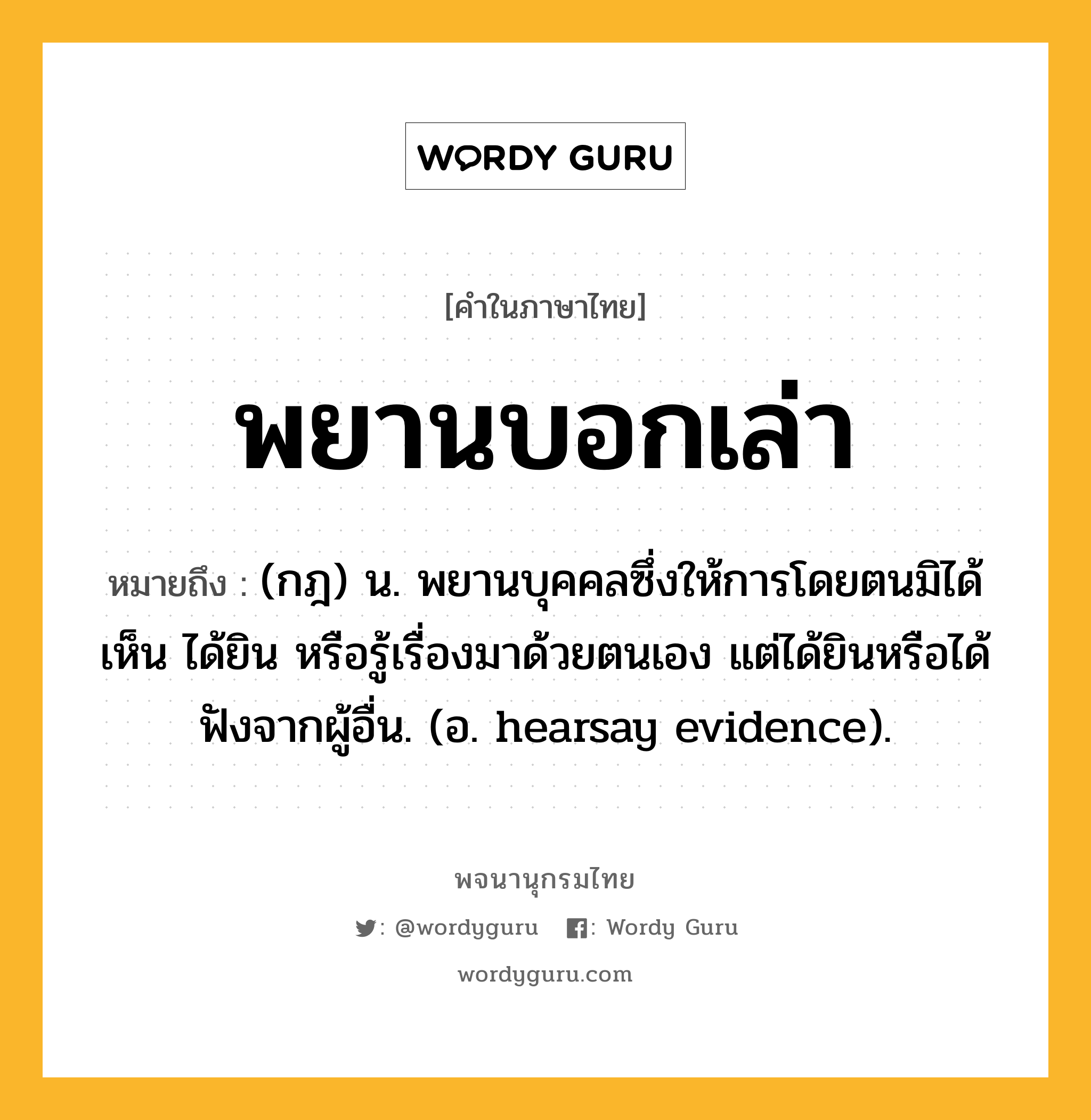 พยานบอกเล่า ความหมาย หมายถึงอะไร?, คำในภาษาไทย พยานบอกเล่า หมายถึง (กฎ) น. พยานบุคคลซึ่งให้การโดยตนมิได้เห็น ได้ยิน หรือรู้เรื่องมาด้วยตนเอง แต่ได้ยินหรือได้ฟังจากผู้อื่น. (อ. hearsay evidence).
