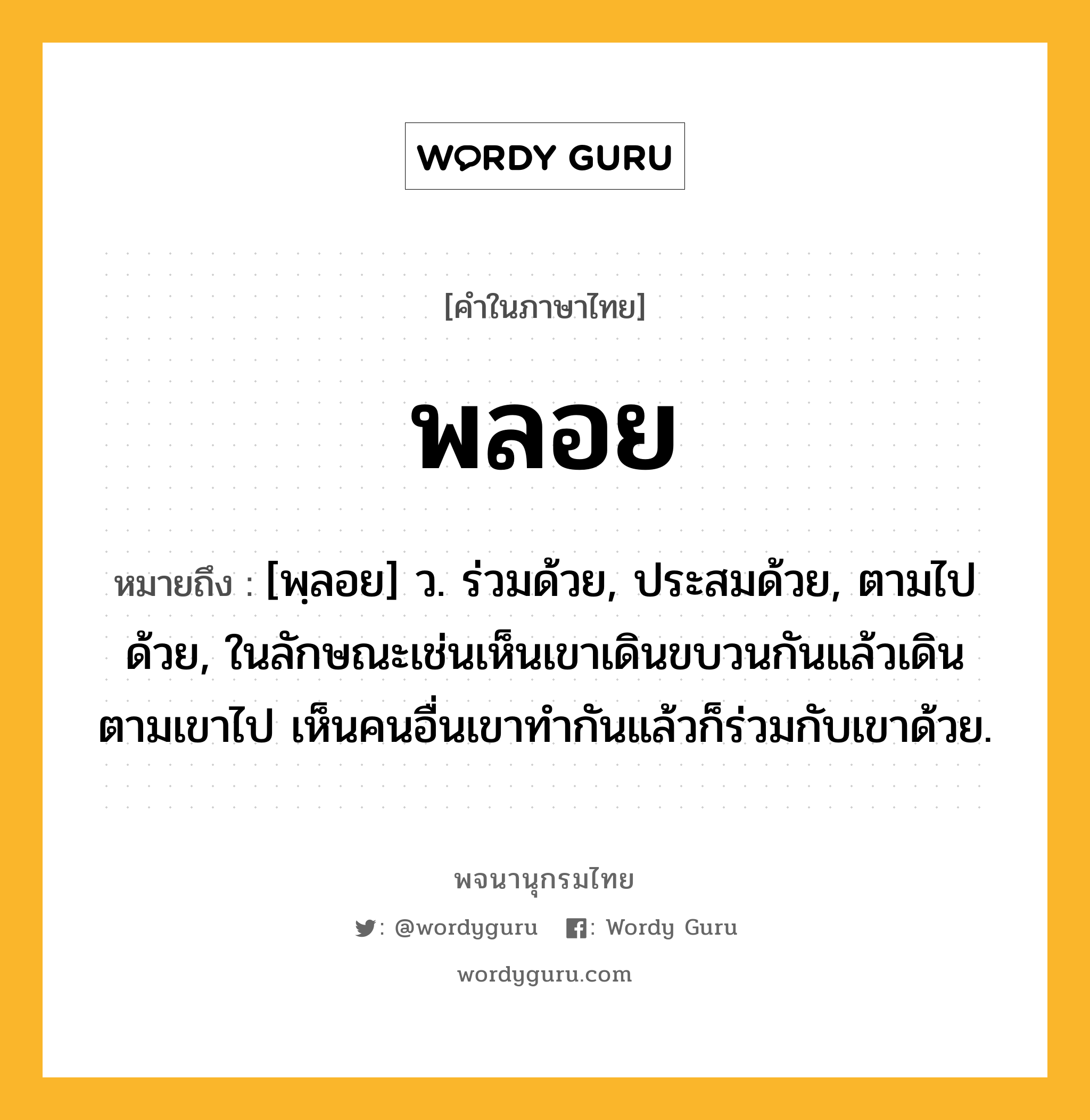 พลอย ความหมาย หมายถึงอะไร?, คำในภาษาไทย พลอย หมายถึง [พฺลอย] ว. ร่วมด้วย, ประสมด้วย, ตามไปด้วย, ในลักษณะเช่นเห็นเขาเดินขบวนกันแล้วเดินตามเขาไป เห็นคนอื่นเขาทํากันแล้วก็ร่วมกับเขาด้วย.