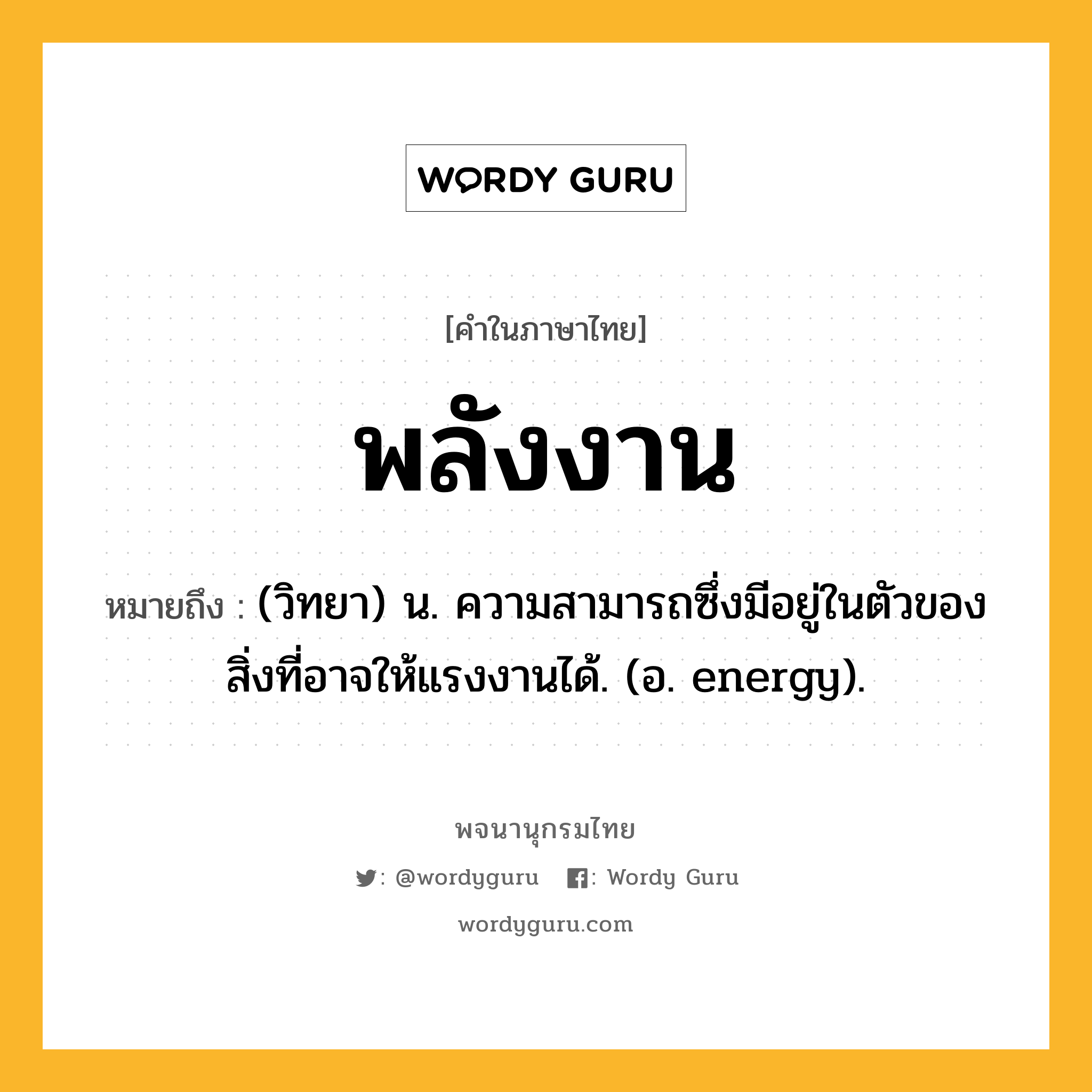 พลังงาน ความหมาย หมายถึงอะไร?, คำในภาษาไทย พลังงาน หมายถึง (วิทยา) น. ความสามารถซึ่งมีอยู่ในตัวของสิ่งที่อาจให้แรงงานได้. (อ. energy).