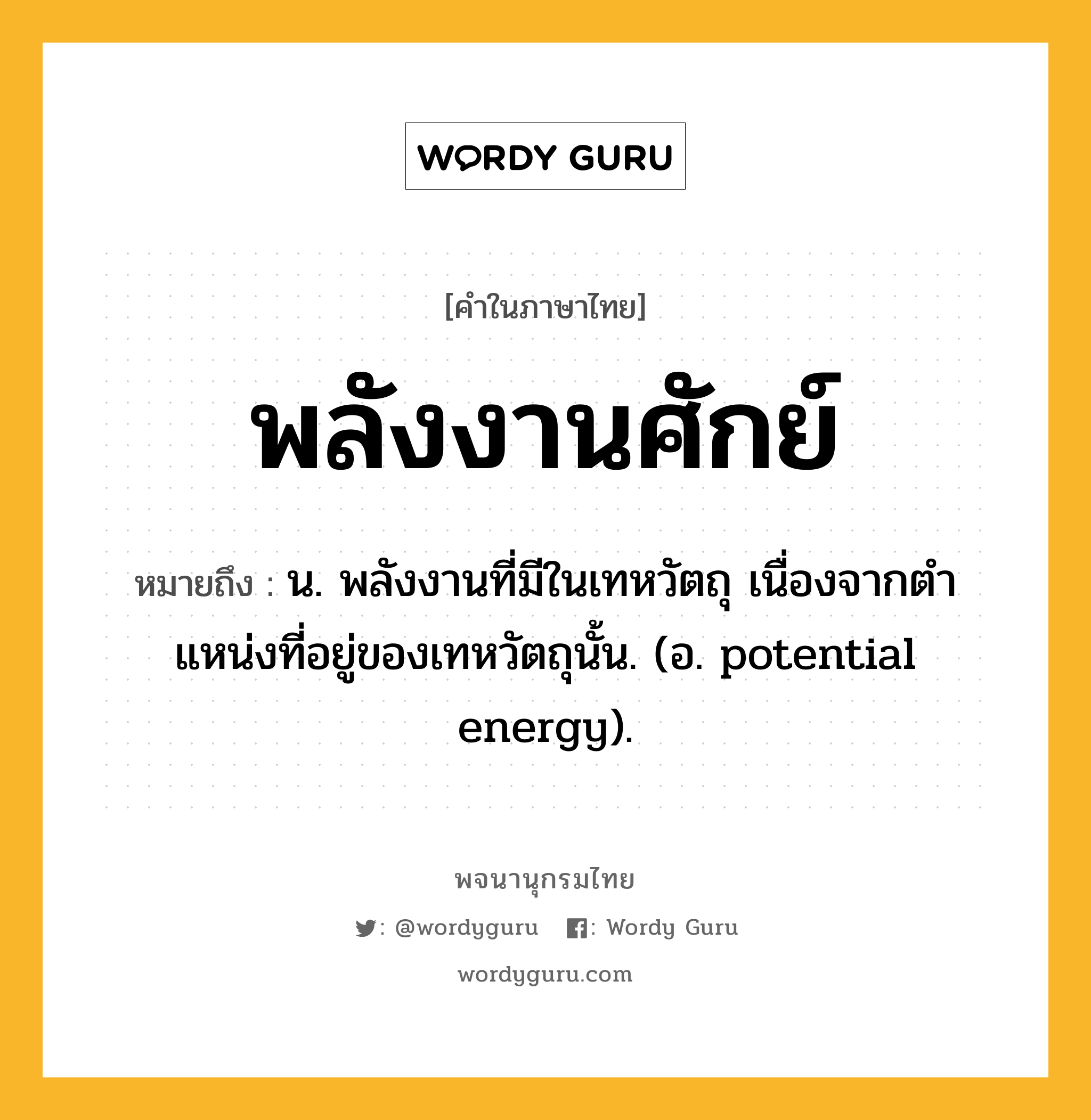 พลังงานศักย์ ความหมาย หมายถึงอะไร?, คำในภาษาไทย พลังงานศักย์ หมายถึง น. พลังงานที่มีในเทหวัตถุ เนื่องจากตําแหน่งที่อยู่ของเทหวัตถุนั้น. (อ. potential energy).