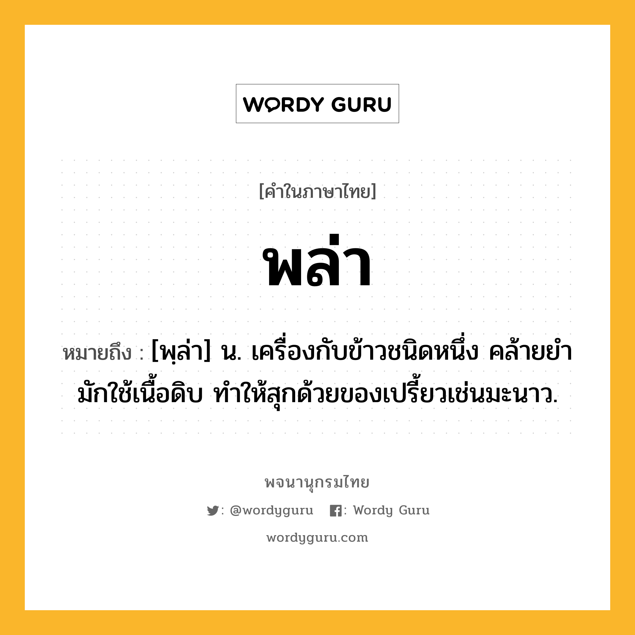 พล่า ความหมาย หมายถึงอะไร?, คำในภาษาไทย พล่า หมายถึง [พฺล่า] น. เครื่องกับข้าวชนิดหนึ่ง คล้ายยํา มักใช้เนื้อดิบ ทำให้สุกด้วยของเปรี้ยวเช่นมะนาว.