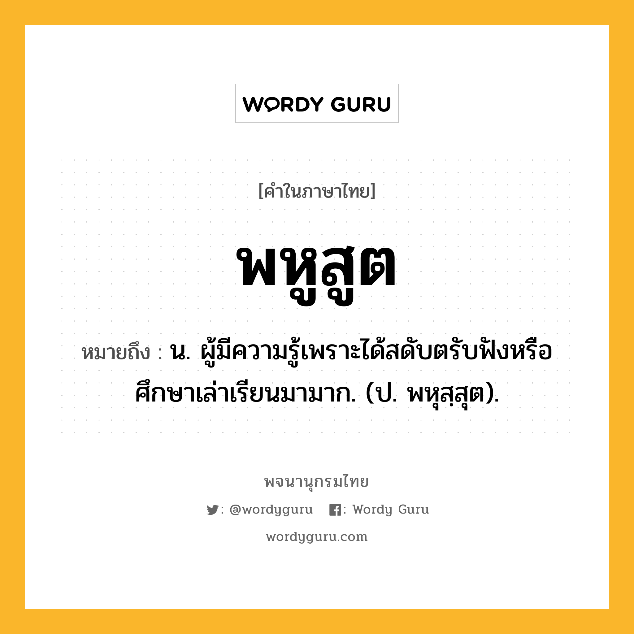 พหูสูต หมายถึงอะไร?, คำในภาษาไทย พหูสูต หมายถึง น. ผู้มีความรู้เพราะได้สดับตรับฟังหรือศึกษาเล่าเรียนมามาก. (ป. พหุสฺสุต).