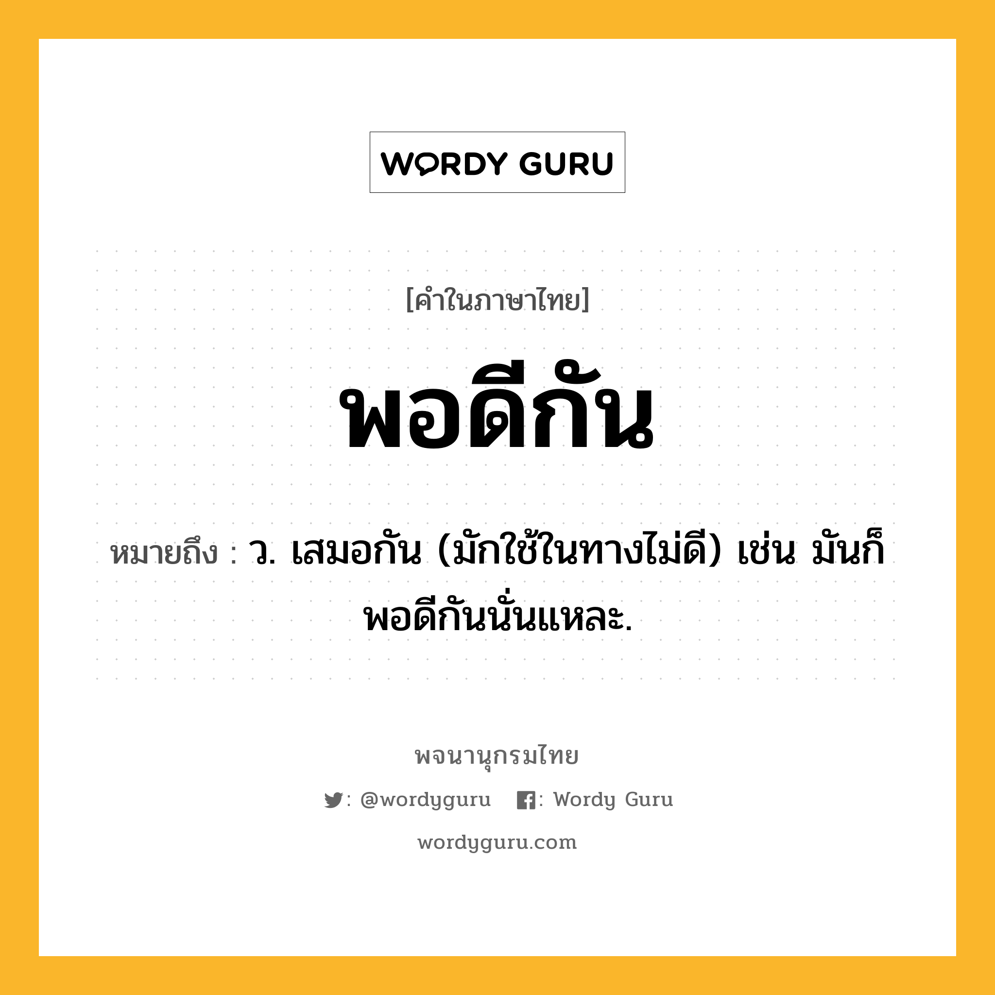 พอดีกัน ความหมาย หมายถึงอะไร?, คำในภาษาไทย พอดีกัน หมายถึง ว. เสมอกัน (มักใช้ในทางไม่ดี) เช่น มันก็พอดีกันนั่นแหละ.