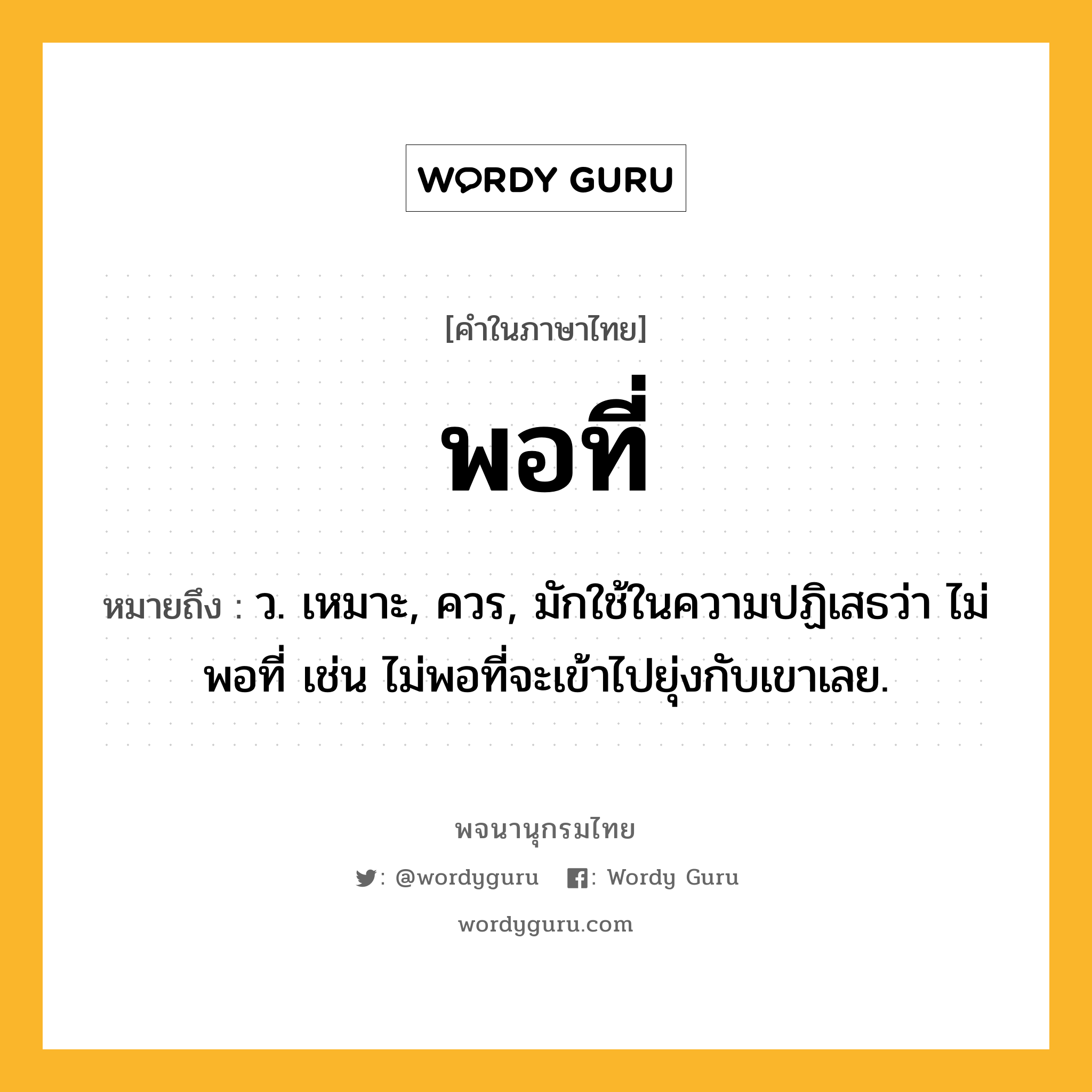 พอที่ หมายถึงอะไร?, คำในภาษาไทย พอที่ หมายถึง ว. เหมาะ, ควร, มักใช้ในความปฏิเสธว่า ไม่พอที่ เช่น ไม่พอที่จะเข้าไปยุ่งกับเขาเลย.