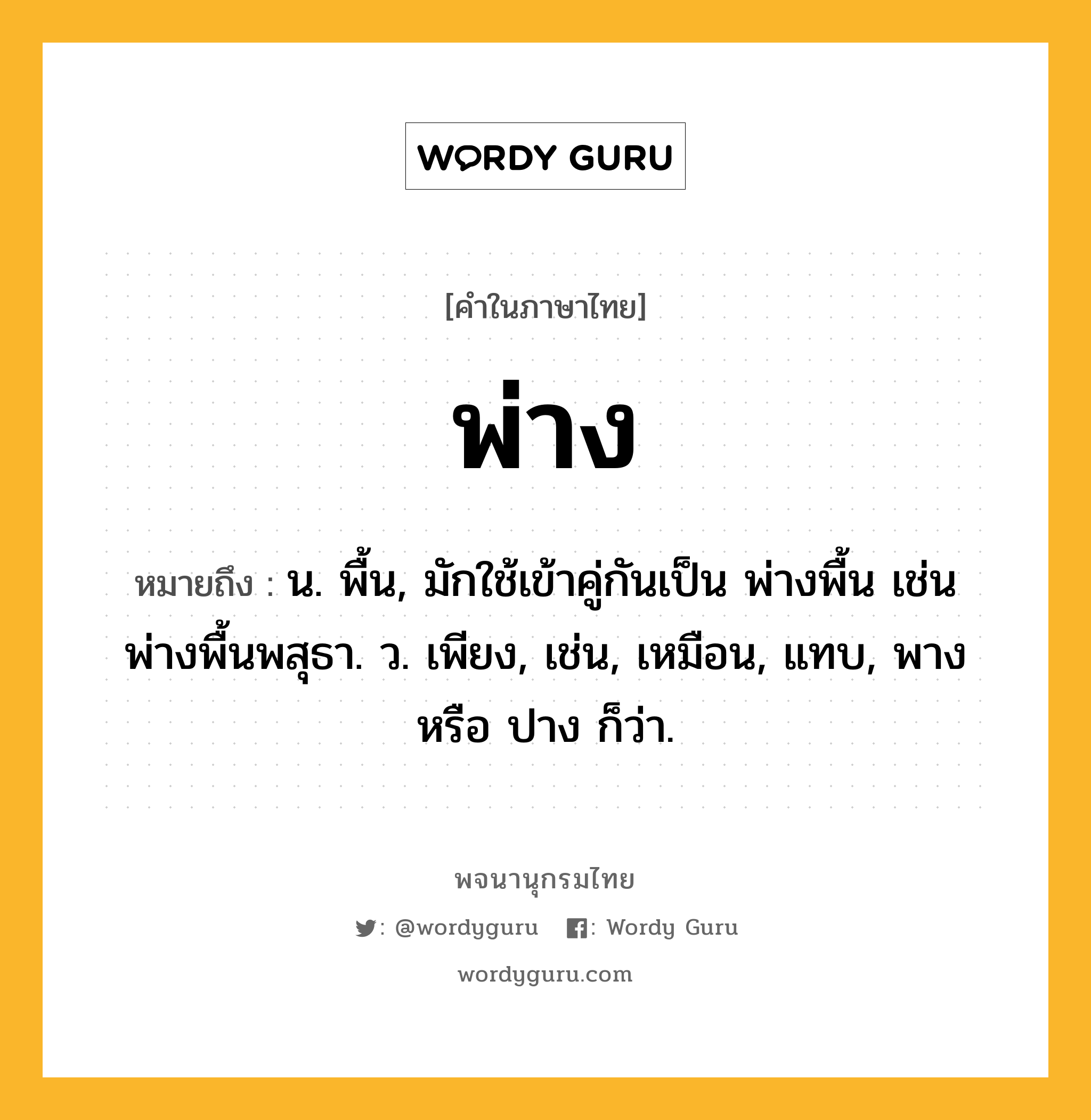 พ่าง หมายถึงอะไร?, คำในภาษาไทย พ่าง หมายถึง น. พื้น, มักใช้เข้าคู่กันเป็น พ่างพื้น เช่น พ่างพื้นพสุธา. ว. เพียง, เช่น, เหมือน, แทบ, พาง หรือ ปาง ก็ว่า.