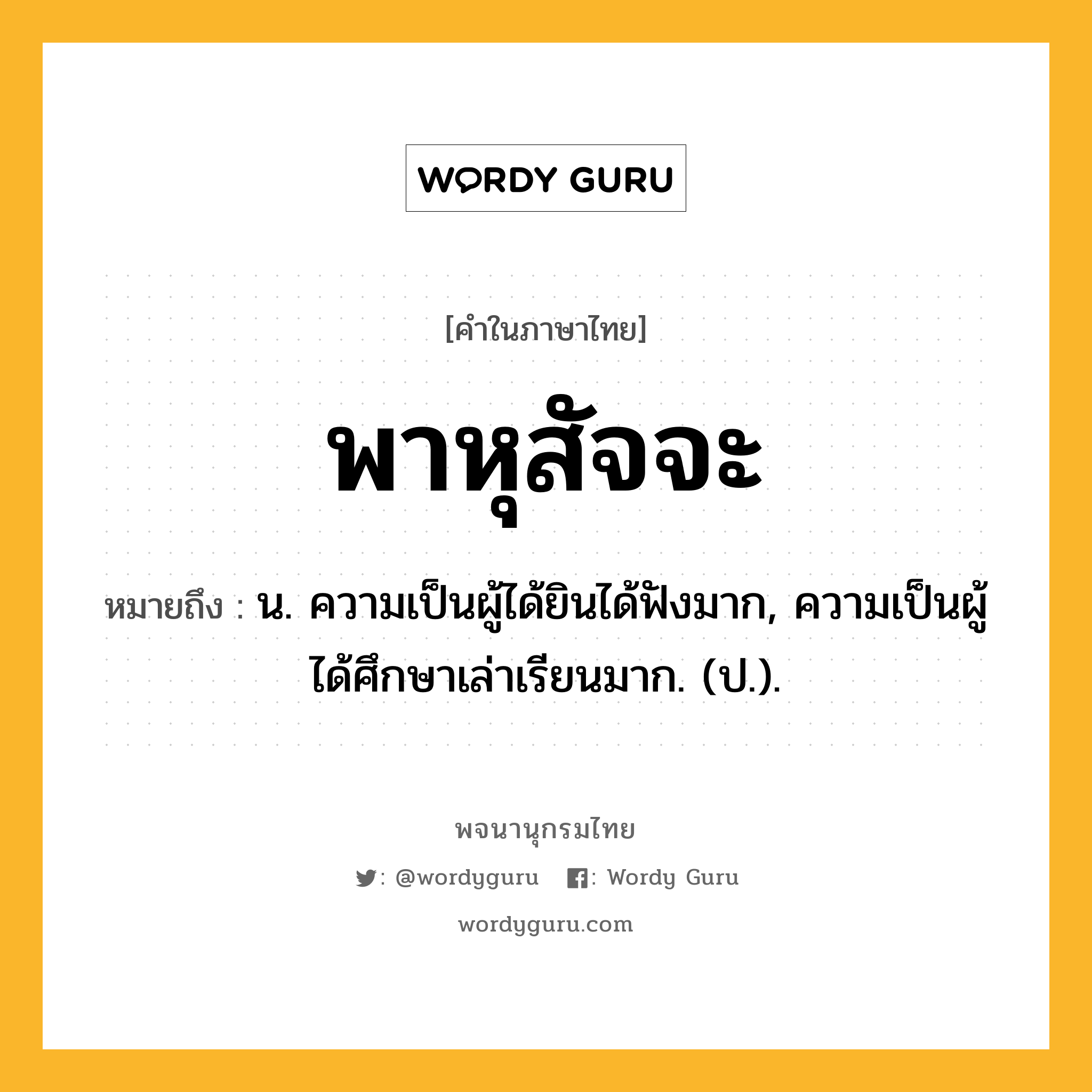 พาหุสัจจะ หมายถึงอะไร?, คำในภาษาไทย พาหุสัจจะ หมายถึง น. ความเป็นผู้ได้ยินได้ฟังมาก, ความเป็นผู้ได้ศึกษาเล่าเรียนมาก. (ป.).