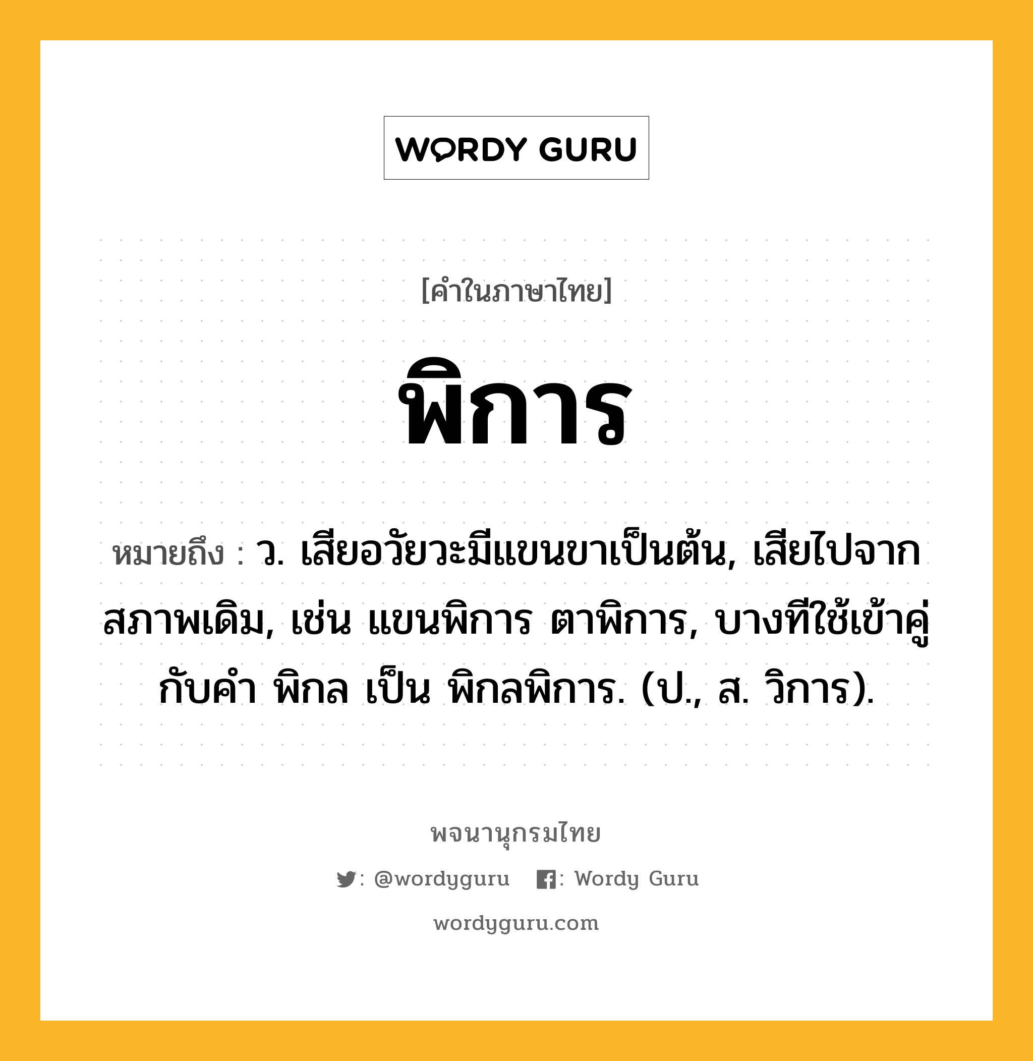 พิการ หมายถึงอะไร?, คำในภาษาไทย พิการ หมายถึง ว. เสียอวัยวะมีแขนขาเป็นต้น, เสียไปจากสภาพเดิม, เช่น แขนพิการ ตาพิการ, บางทีใช้เข้าคู่กับคำ พิกล เป็น พิกลพิการ. (ป., ส. วิการ).