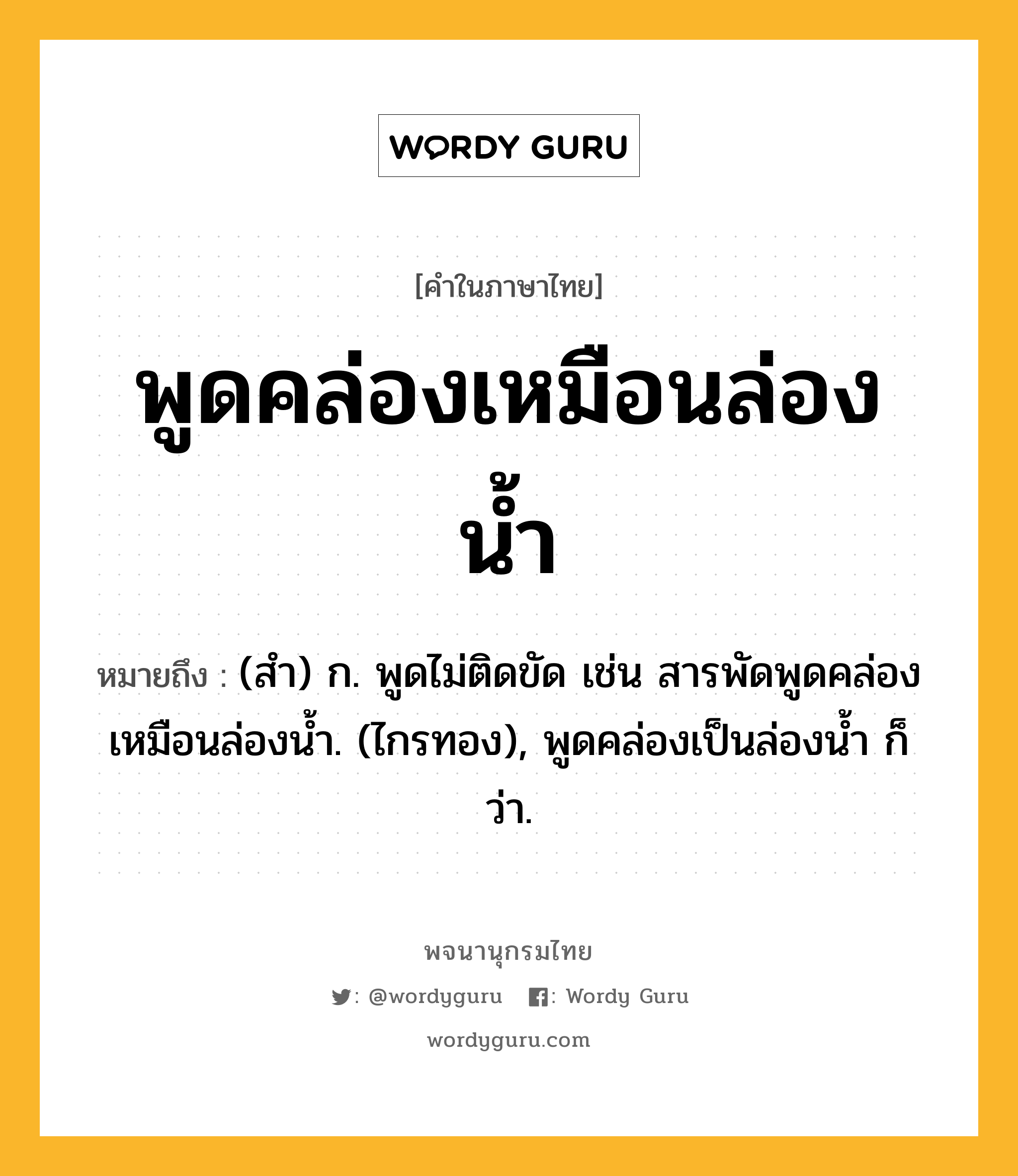 พูดคล่องเหมือนล่องน้ำ หมายถึงอะไร?, คำในภาษาไทย พูดคล่องเหมือนล่องน้ำ หมายถึง (สํา) ก. พูดไม่ติดขัด เช่น สารพัดพูดคล่องเหมือนล่องนํ้า. (ไกรทอง), พูดคล่องเป็นล่องนํ้า ก็ว่า.