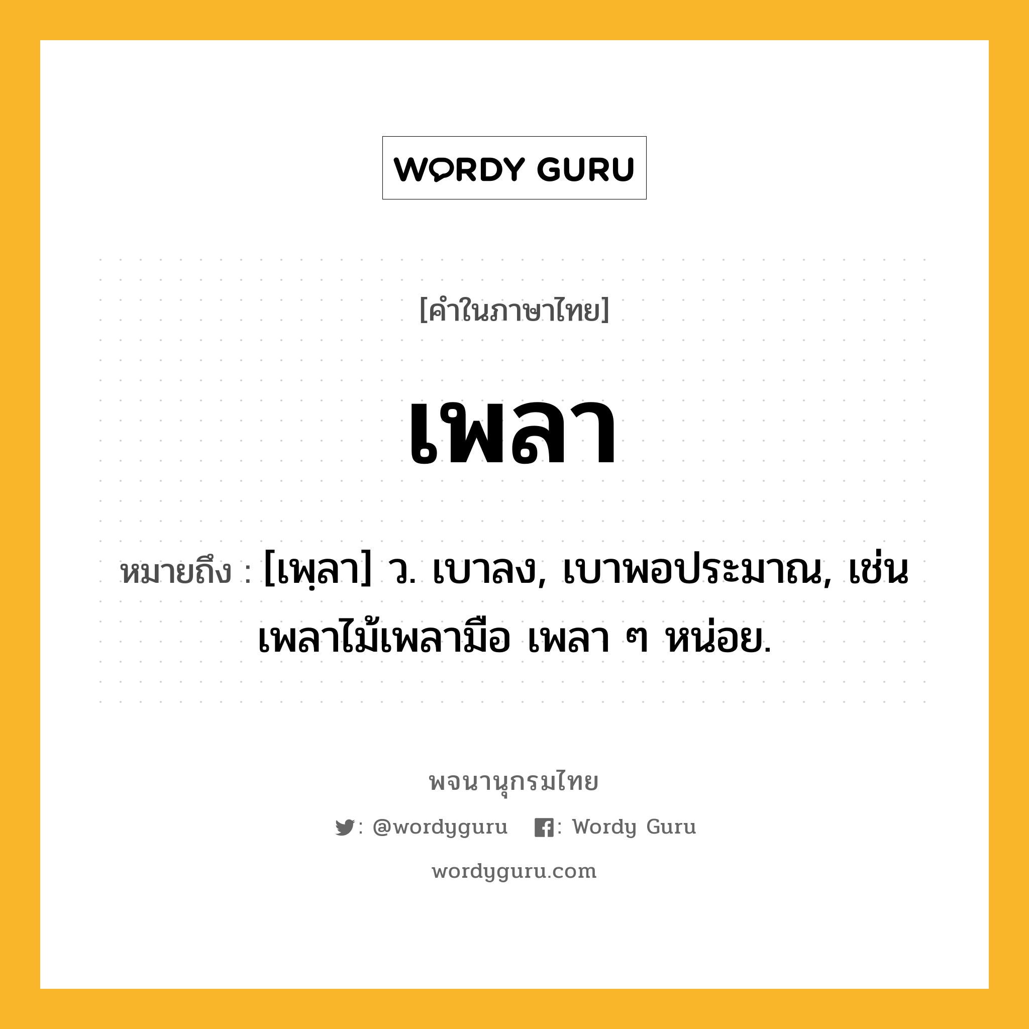 เพลา ความหมาย หมายถึงอะไร?, คำในภาษาไทย เพลา หมายถึง [เพฺลา] ว. เบาลง, เบาพอประมาณ, เช่น เพลาไม้เพลามือ เพลา ๆ หน่อย.