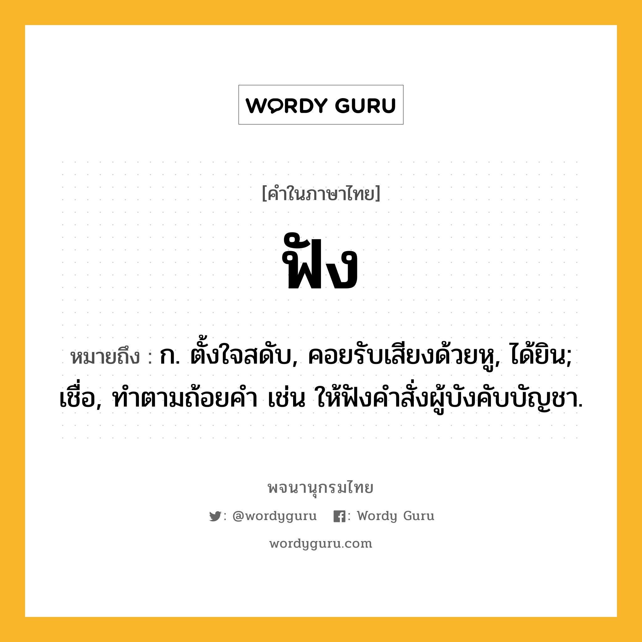 ฟัง ความหมาย หมายถึงอะไร?, คำในภาษาไทย ฟัง หมายถึง ก. ตั้งใจสดับ, คอยรับเสียงด้วยหู, ได้ยิน; เชื่อ, ทําตามถ้อยคํา เช่น ให้ฟังคําสั่งผู้บังคับบัญชา.