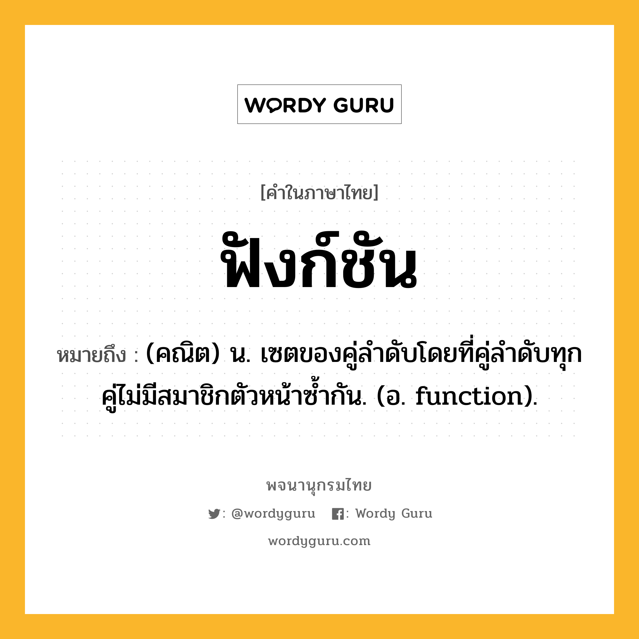 ฟังก์ชัน ความหมาย หมายถึงอะไร?, คำในภาษาไทย ฟังก์ชัน หมายถึง (คณิต) น. เซตของคู่ลําดับโดยที่คู่ลําดับทุกคู่ไม่มีสมาชิกตัวหน้าซํ้ากัน. (อ. function).