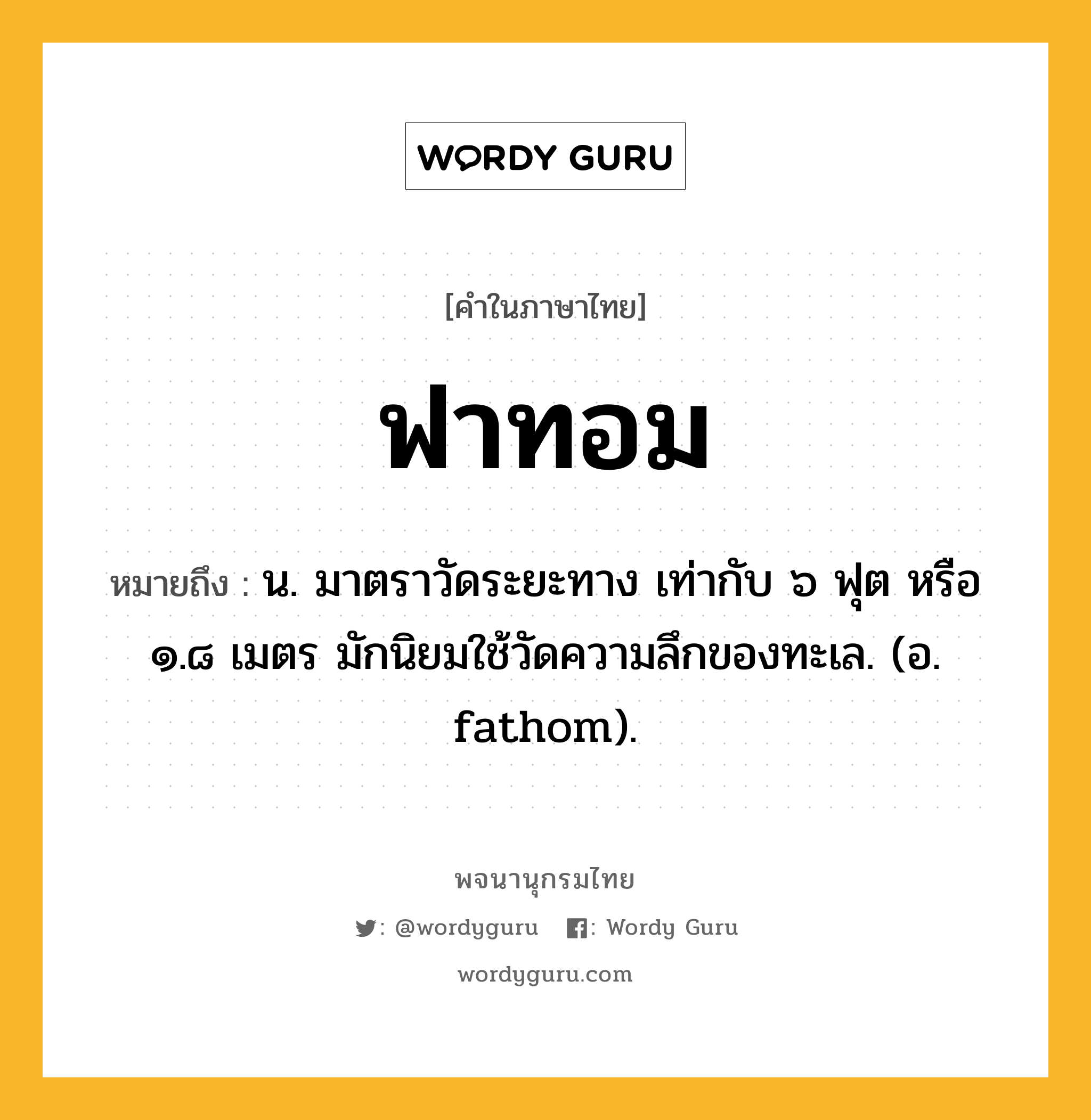 ฟาทอม ความหมาย หมายถึงอะไร?, คำในภาษาไทย ฟาทอม หมายถึง น. มาตราวัดระยะทาง เท่ากับ ๖ ฟุต หรือ ๑.๘ เมตร มักนิยมใช้วัดความลึกของทะเล. (อ. fathom).