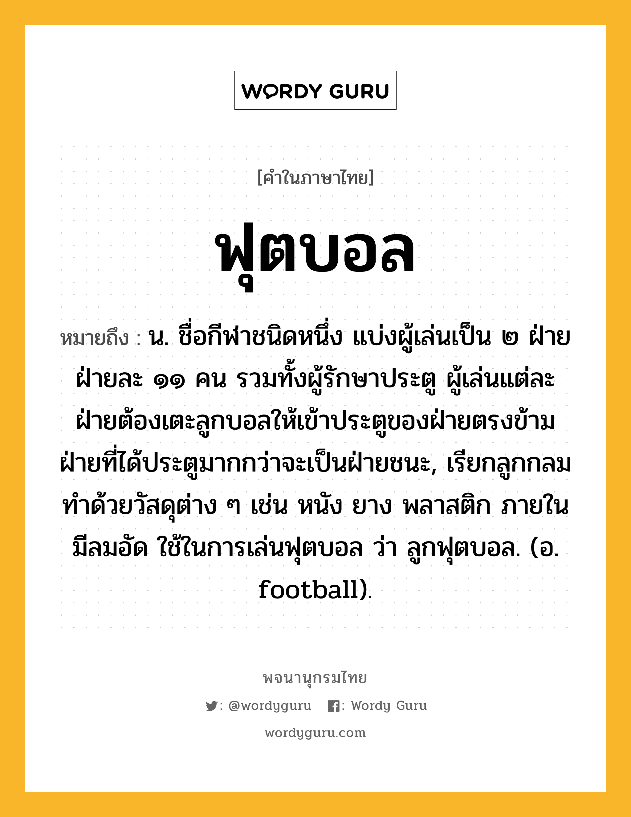 ฟุตบอล ความหมาย หมายถึงอะไร?, คำในภาษาไทย ฟุตบอล หมายถึง น. ชื่อกีฬาชนิดหนึ่ง แบ่งผู้เล่นเป็น ๒ ฝ่าย ฝ่ายละ ๑๑ คน รวมทั้งผู้รักษาประตู ผู้เล่นแต่ละฝ่ายต้องเตะลูกบอลให้เข้าประตูของฝ่ายตรงข้าม ฝ่ายที่ได้ประตูมากกว่าจะเป็นฝ่ายชนะ, เรียกลูกกลมทำด้วยวัสดุต่าง ๆ เช่น หนัง ยาง พลาสติก ภายในมีลมอัด ใช้ในการเล่นฟุตบอล ว่า ลูกฟุตบอล. (อ. football).