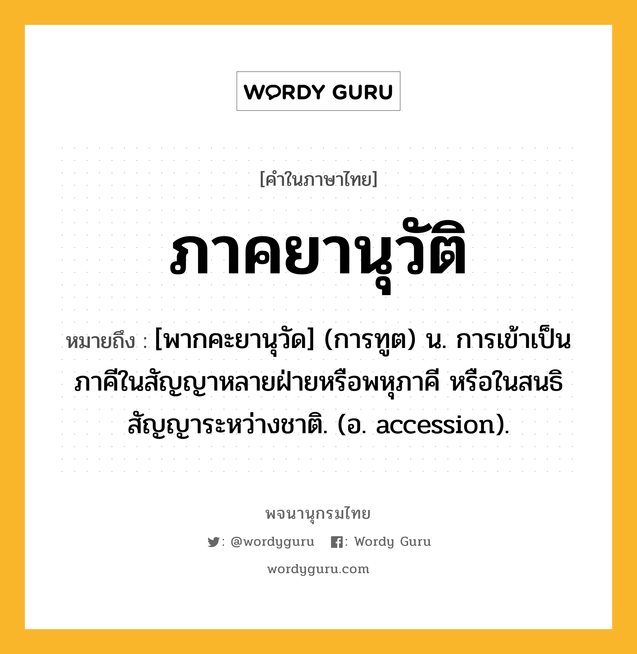 ภาคยานุวัติ ความหมาย หมายถึงอะไร?, คำในภาษาไทย ภาคยานุวัติ หมายถึง [พากคะยานุวัด] (การทูต) น. การเข้าเป็นภาคีในสัญญาหลายฝ่ายหรือพหุภาคี หรือในสนธิสัญญาระหว่างชาติ. (อ. accession).