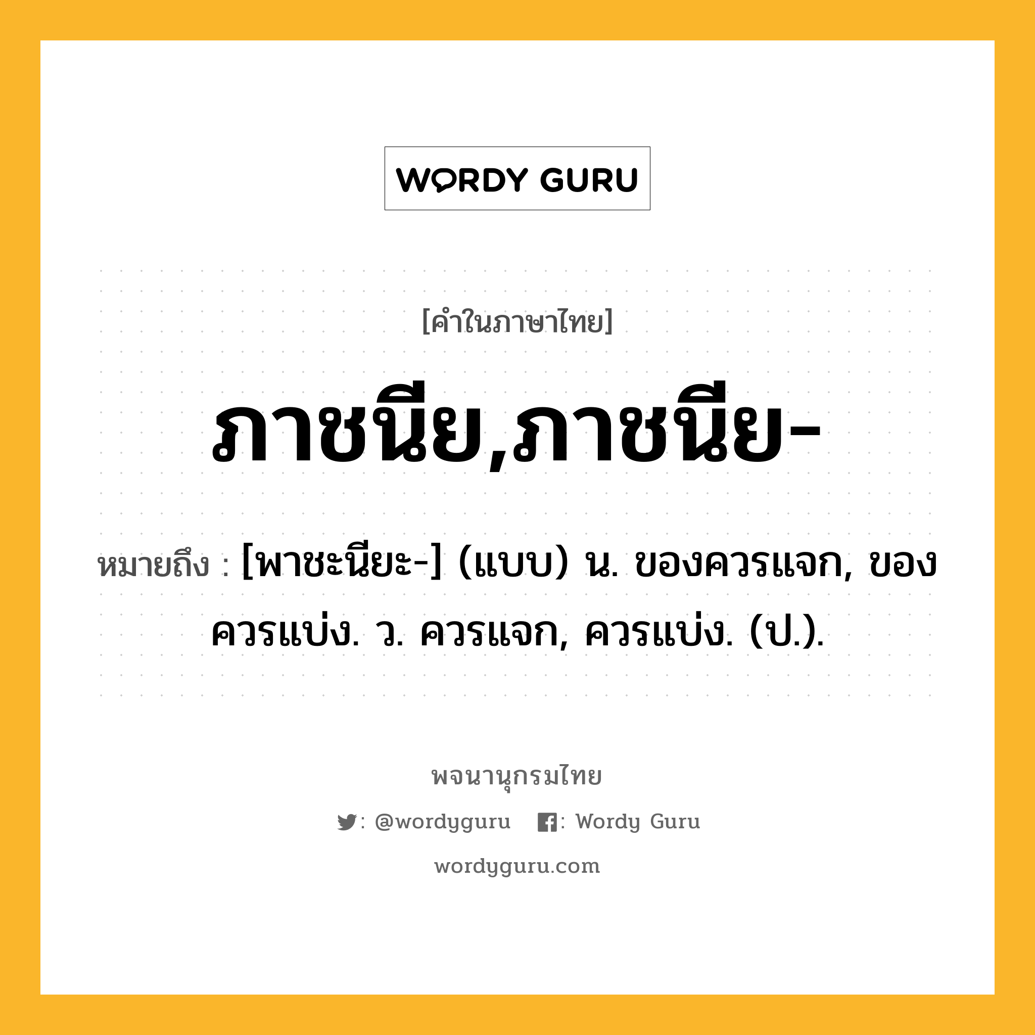 ภาชนีย,ภาชนีย- ความหมาย หมายถึงอะไร?, คำในภาษาไทย ภาชนีย,ภาชนีย- หมายถึง [พาชะนียะ-] (แบบ) น. ของควรแจก, ของควรแบ่ง. ว. ควรแจก, ควรแบ่ง. (ป.).