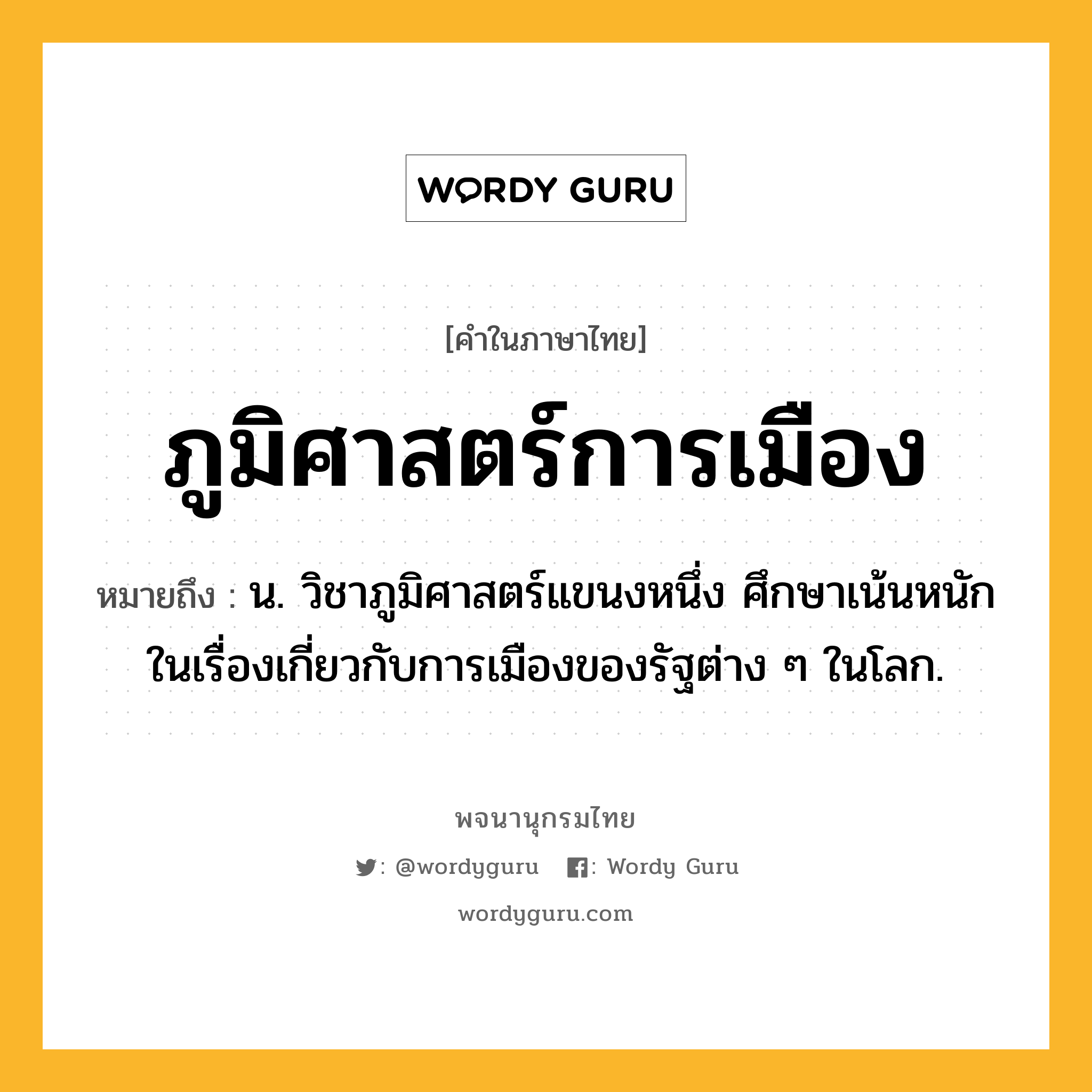 ภูมิศาสตร์การเมือง หมายถึงอะไร?, คำในภาษาไทย ภูมิศาสตร์การเมือง หมายถึง น. วิชาภูมิศาสตร์แขนงหนึ่ง ศึกษาเน้นหนักในเรื่องเกี่ยวกับการเมืองของรัฐต่าง ๆ ในโลก.