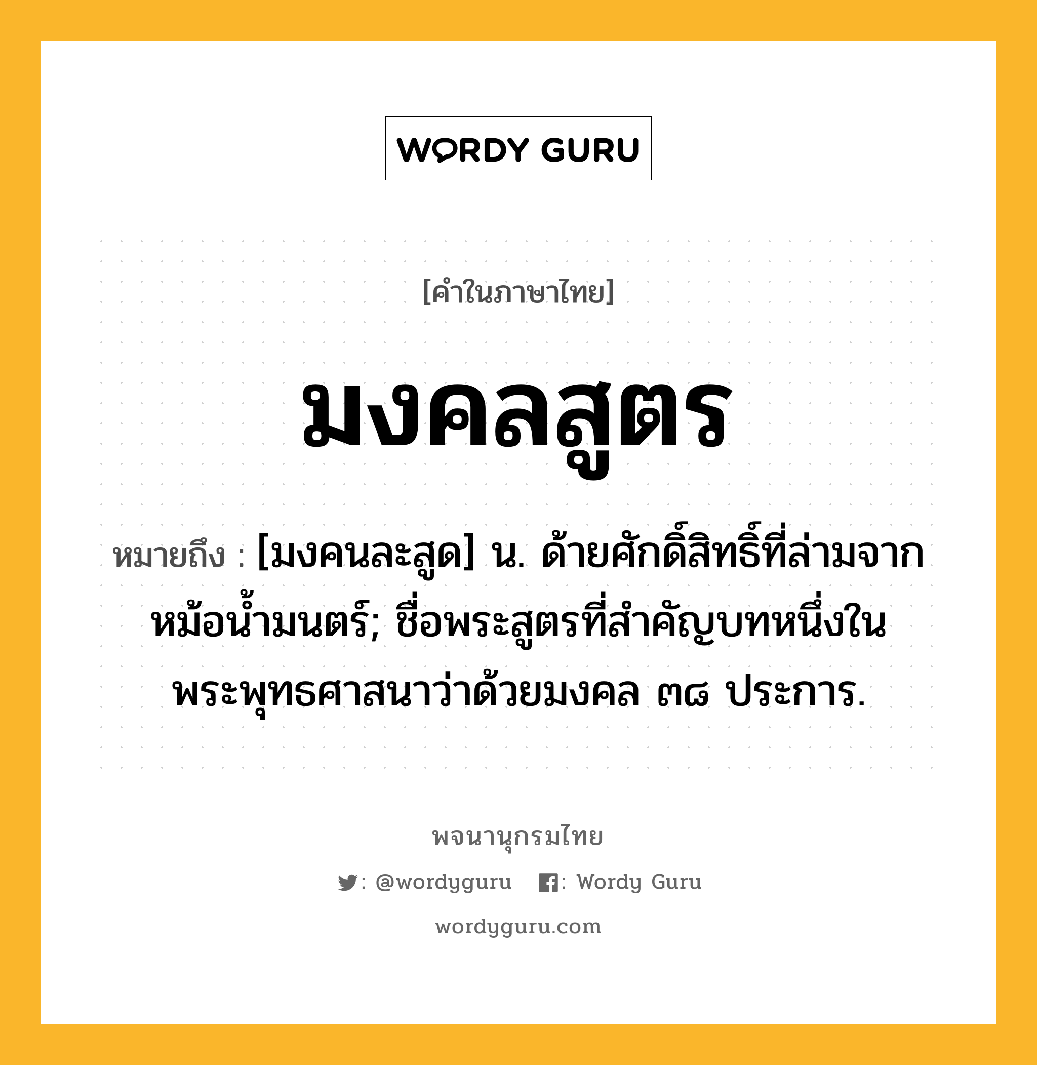 มงคลสูตร ความหมาย หมายถึงอะไร?, คำในภาษาไทย มงคลสูตร หมายถึง [มงคนละสูด] น. ด้ายศักดิ์สิทธิ์ที่ล่ามจากหม้อนํ้ามนตร์; ชื่อพระสูตรที่สำคัญบทหนึ่งในพระพุทธศาสนาว่าด้วยมงคล ๓๘ ประการ.