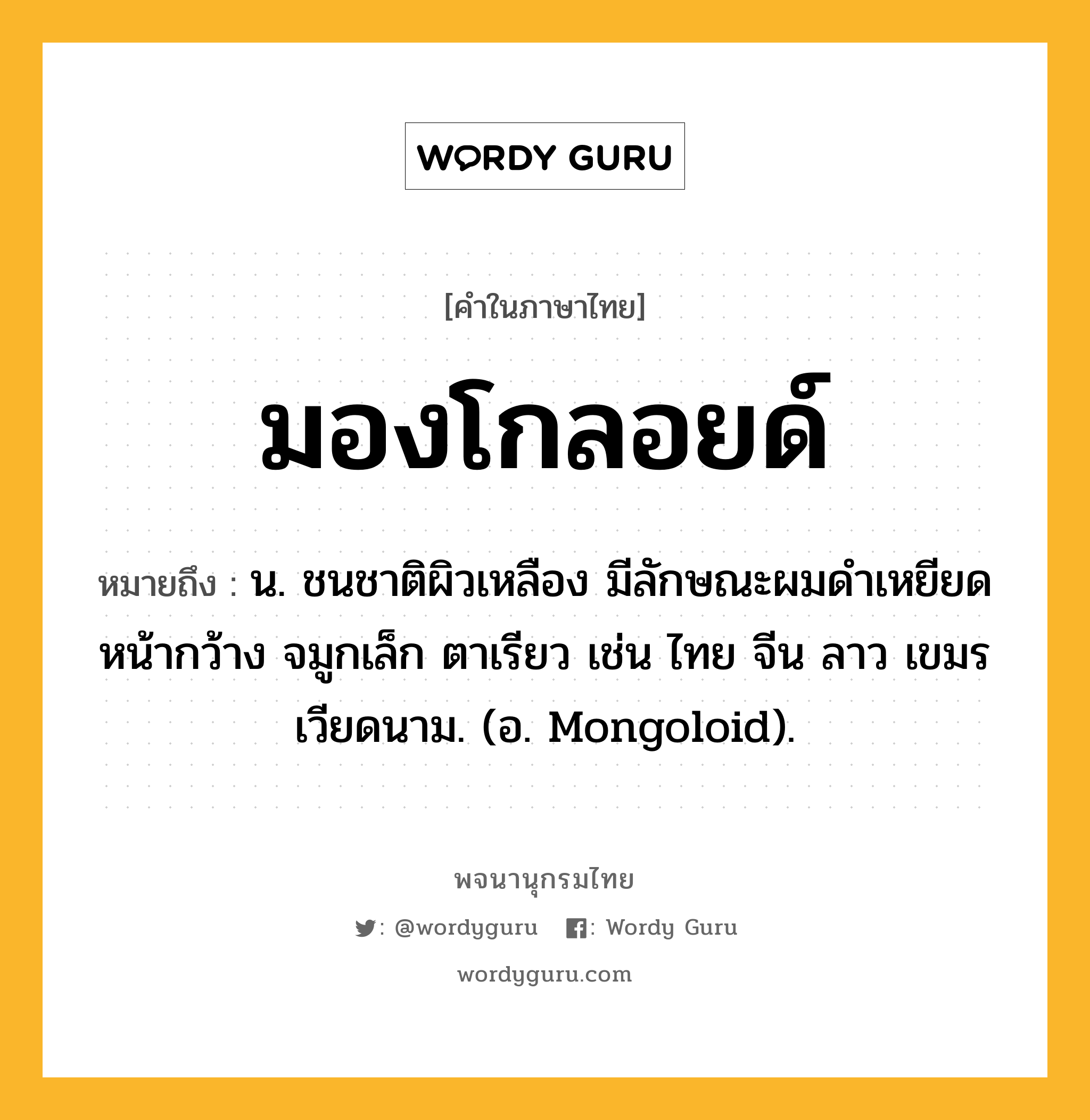 มองโกลอยด์ หมายถึงอะไร?, คำในภาษาไทย มองโกลอยด์ หมายถึง น. ชนชาติผิวเหลือง มีลักษณะผมดําเหยียด หน้ากว้าง จมูกเล็ก ตาเรียว เช่น ไทย จีน ลาว เขมร เวียดนาม. (อ. Mongoloid).