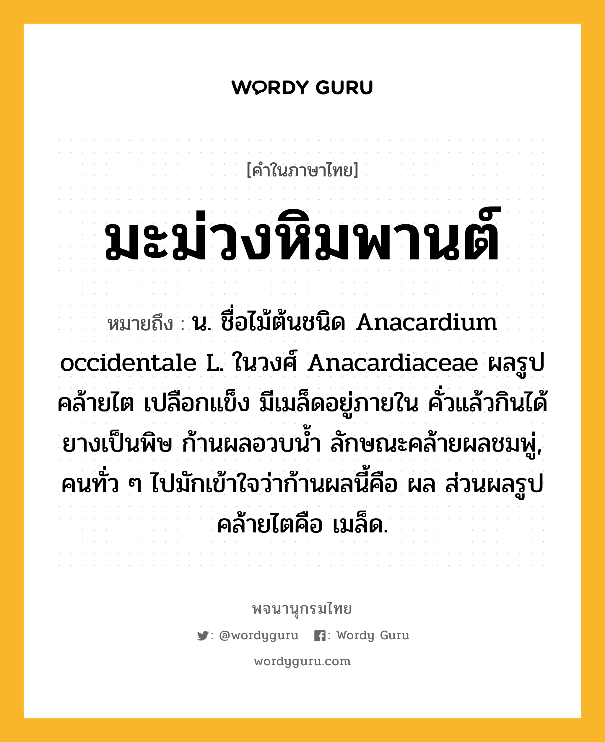 มะม่วงหิมพานต์ ความหมาย หมายถึงอะไร?, คำในภาษาไทย มะม่วงหิมพานต์ หมายถึง น. ชื่อไม้ต้นชนิด Anacardium occidentale L. ในวงศ์ Anacardiaceae ผลรูปคล้ายไต เปลือกแข็ง มีเมล็ดอยู่ภายใน คั่วแล้วกินได้ ยางเป็นพิษ ก้านผลอวบนํ้า ลักษณะคล้ายผลชมพู่, คนทั่ว ๆ ไปมักเข้าใจว่าก้านผลนี้คือ ผล ส่วนผลรูปคล้ายไตคือ เมล็ด.