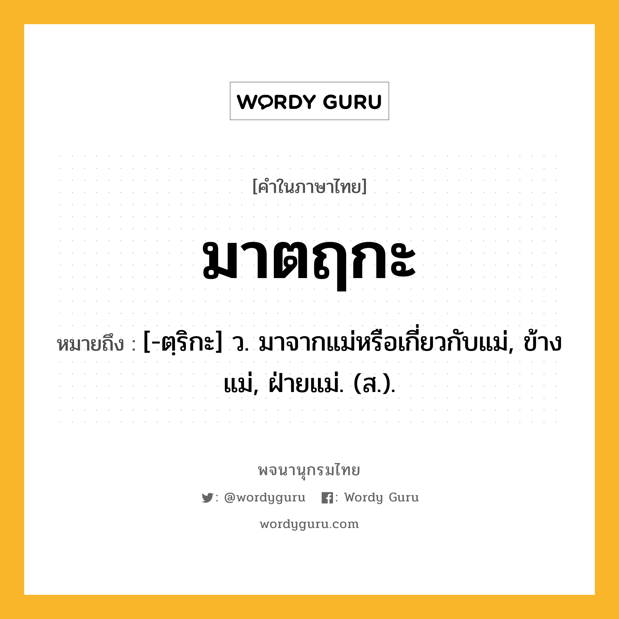 มาตฤกะ ความหมาย หมายถึงอะไร?, คำในภาษาไทย มาตฤกะ หมายถึง [-ตฺริกะ] ว. มาจากแม่หรือเกี่ยวกับแม่, ข้างแม่, ฝ่ายแม่. (ส.).