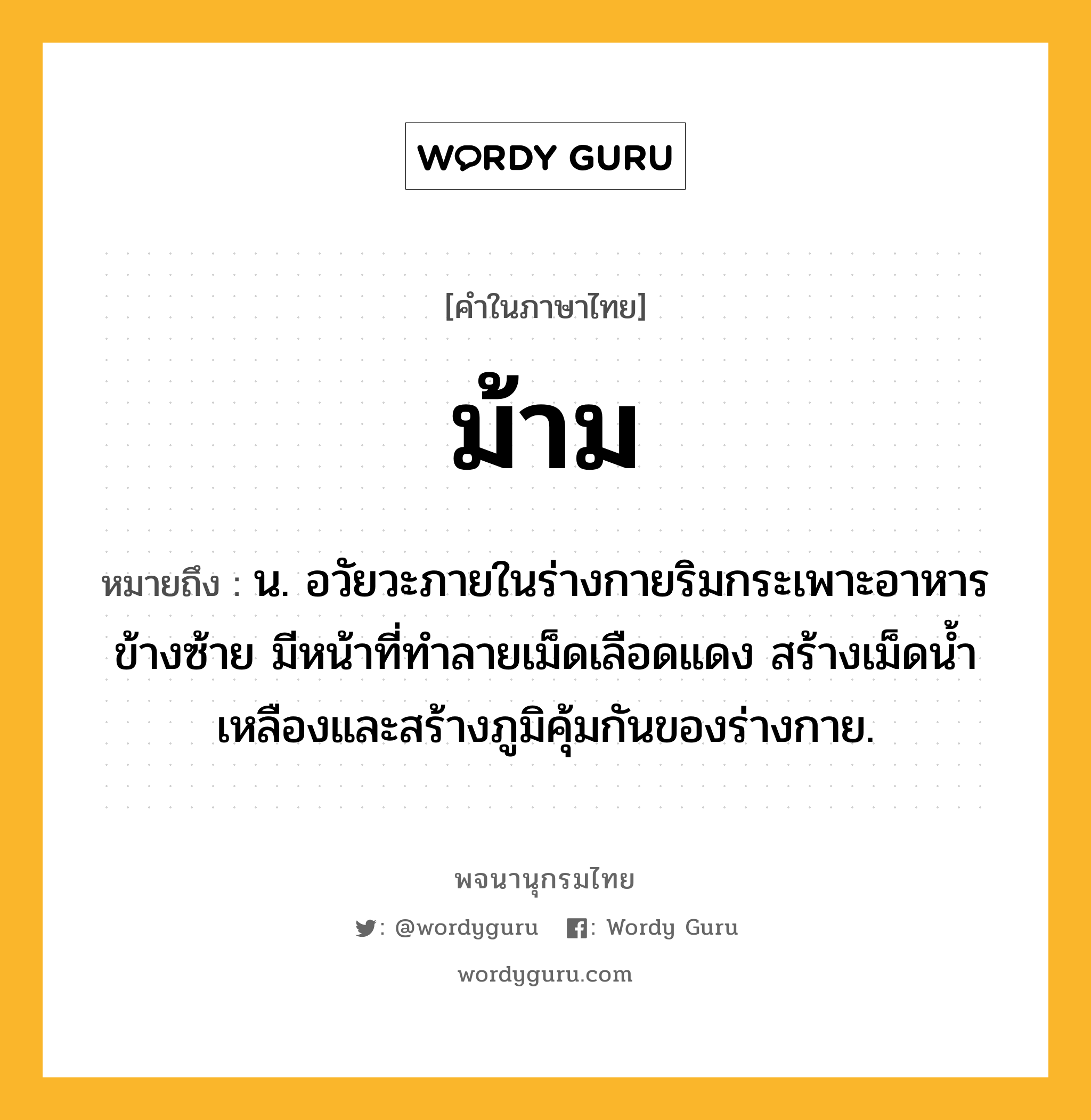 ม้าม ความหมาย หมายถึงอะไร?, คำในภาษาไทย ม้าม หมายถึง น. อวัยวะภายในร่างกายริมกระเพาะอาหารข้างซ้าย มีหน้าที่ทําลายเม็ดเลือดแดง สร้างเม็ดนํ้าเหลืองและสร้างภูมิคุ้มกันของร่างกาย.